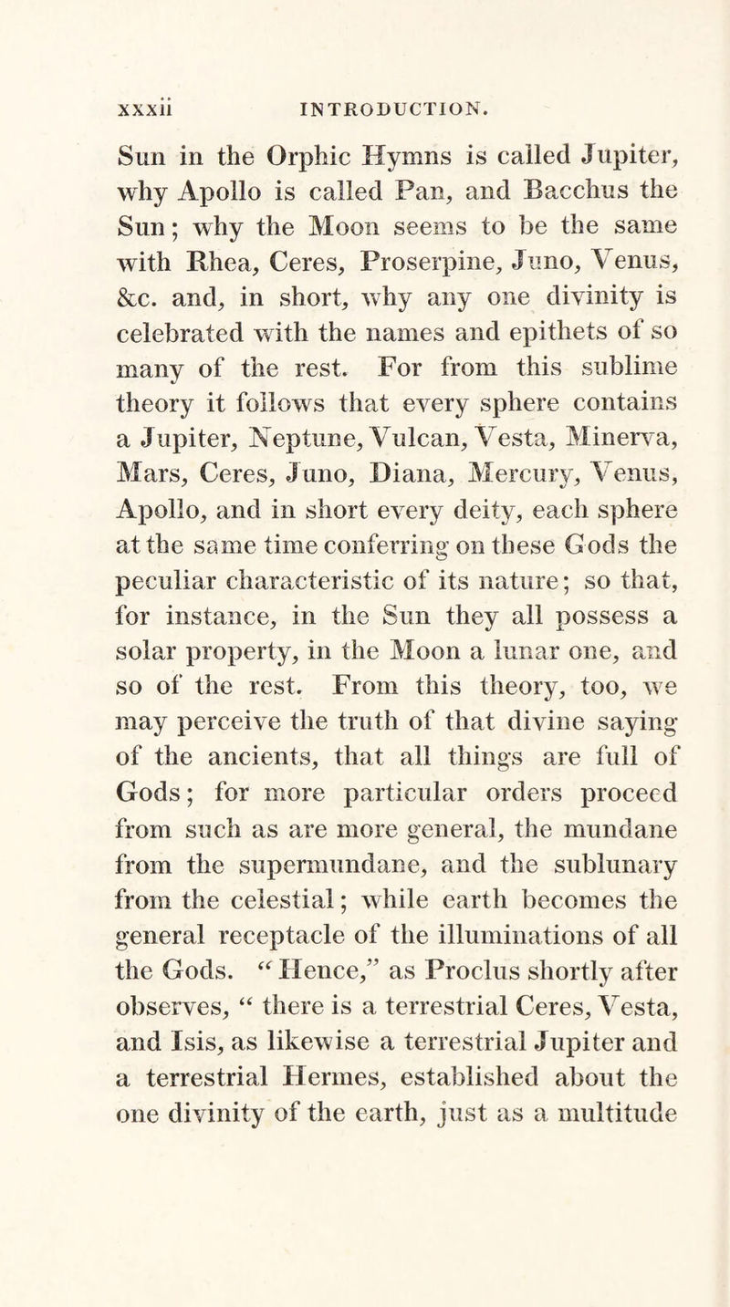 Sun in the Orphic Hymns is called Jupiter, why Apollo is called Pan, and Bacchus the Sun; why the Moon seems to be the same with Rhea, Ceres, Proserpine, Juno, Venus, &c. and, in short, why any one divinity is celebrated with the names and epithets of so many of the rest. For from this sublime theory it follows that every sphere contains a Jupiter, Neptune, Vulcan, Vesta, Minerva, Mars, Ceres, J uno, Diana, Mercury, Venus, Apollo, and in short every deity, each sphere at the same time conferring on these Gods the peculiar char act eristic of its nature; so that, for instance, in the Sun they all possess a solar property, in the Moon a lunar one, and so of the rest. From this theory, too, we may perceive the truth of that divine saying of the ancients, that all things are full of Gods; for more particular orders proceed from such as are more general, the mundane from the supermundane, and the sublunary from the celestial; while earth becomes the general receptacle of the illuminations of all the Gods. “ Hence,” as Proclus shortly after observes, “ there is a terrestrial Ceres, Vesta, and Isis, as likewise a terrestrial Jupiter and a terrestrial Hermes, established about the one divinity of the earth, just as a multitude