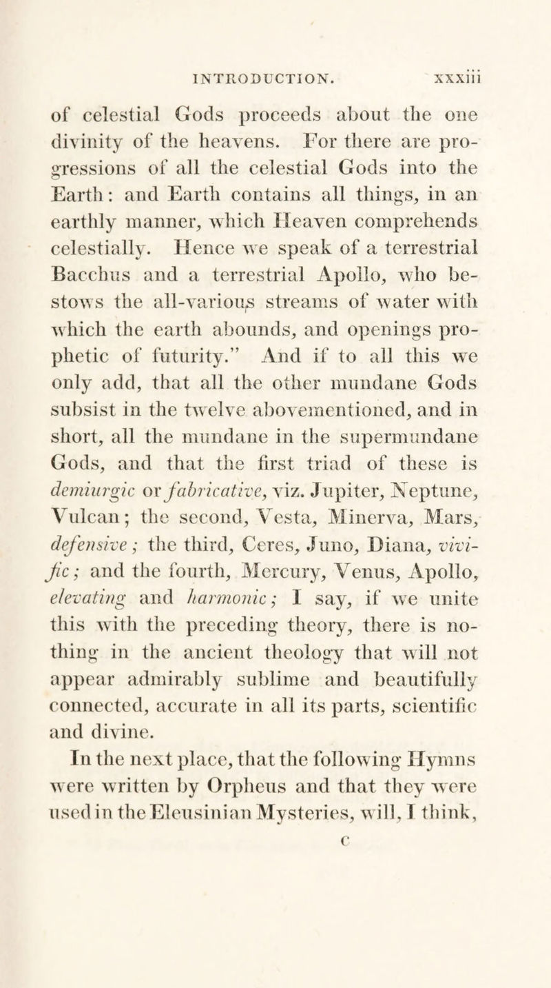 of celestial Gods proceeds about the one divinity of the heavens. For there are pro¬ gressions of all the celestial Gods into the Earth: and Earth contains all things, in an earthly manner, which Heaven comprehends celestially. Hence we speak of a terrestrial Bacchus and a terrestrial Apollo, who be¬ stows the all-various streams of water with r which the earth abounds, and openings pro¬ phetic of futurity.” And if to all this we only add, that all the other mundane Gods subsist in the twelve abovementioned, and in short, all the mundane in the supermundane Gods, and that the first triad of these is demiurgic or fabricative, viz. Jupiter, Neptune, Vulcan; the second, Vesta, Minerva, Mars, defensive; the third, Ceres, Juno, Diana, vivi- fic; and the fourth, Mercury, Venus, Apollo, elevating and harmonic; I say, if we unite this with the preceding theory, there is no¬ thing in the ancient theology that will not appear admirably sublime and beautifully connected, accurate in all its parts, scientific and divine. In the next place, that the following Hymns were written by Orpheus and that they were used in theEleusinian Mysteries, will, 1 think, c