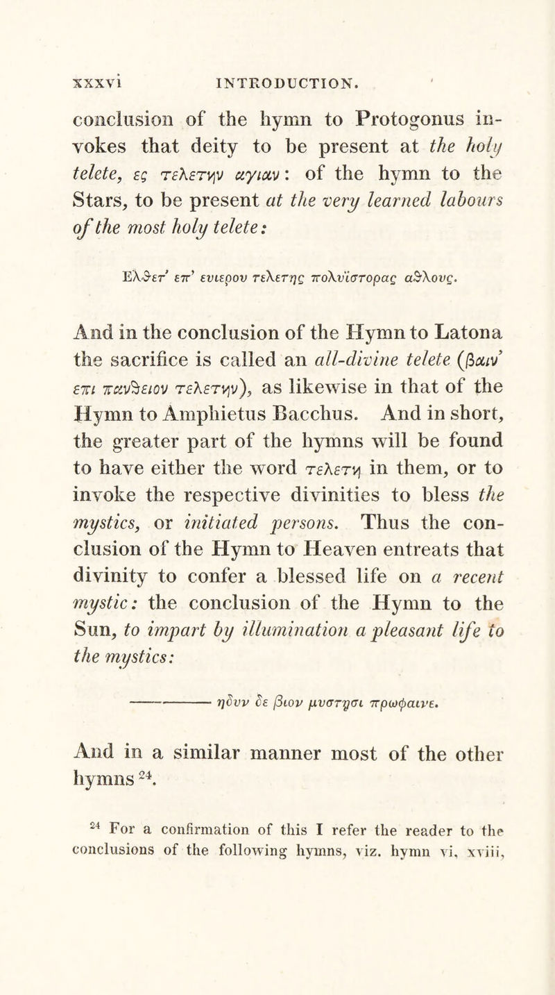 conclusion of the hymn to Protogonus in¬ vokes that deity to be present at the holy telete, e; teXet^v uyiccv: of the hymn to the Stars, to be present at the very learned labours of the most holy telete: EX'S'Er £7r’ svLEpov teXett]q 7ro\vi(jropaQ aSXovg. And in the conclusion of the Hymn to Latona the sacrifice is called an all-divine telete (ficuv E7ri jav^Eiov teXetviv'), as likewise in that of the Hymn to Amphietus Bacchus. And in short, the greater part of the hymns will be found to have either the word teXet^ in them, or to invoke the respective divinities to bless the mystics, or initiated persons. Thus the con¬ clusion of the Hymn to Heaven entreats that divinity to confer a blessed life on a recent mystic: the conclusion of the Hymn to the Sun, to impart by illumination a pleasant life to the mystics: -rjcvv cs (3iov ixvcrrycu 7Tpoxpau'E. And in a similar manner most of the other hymns24. 24 For a confirmation of this I refer the reader to the conclusions of the following hymns, viz. hymn vi, xviii,