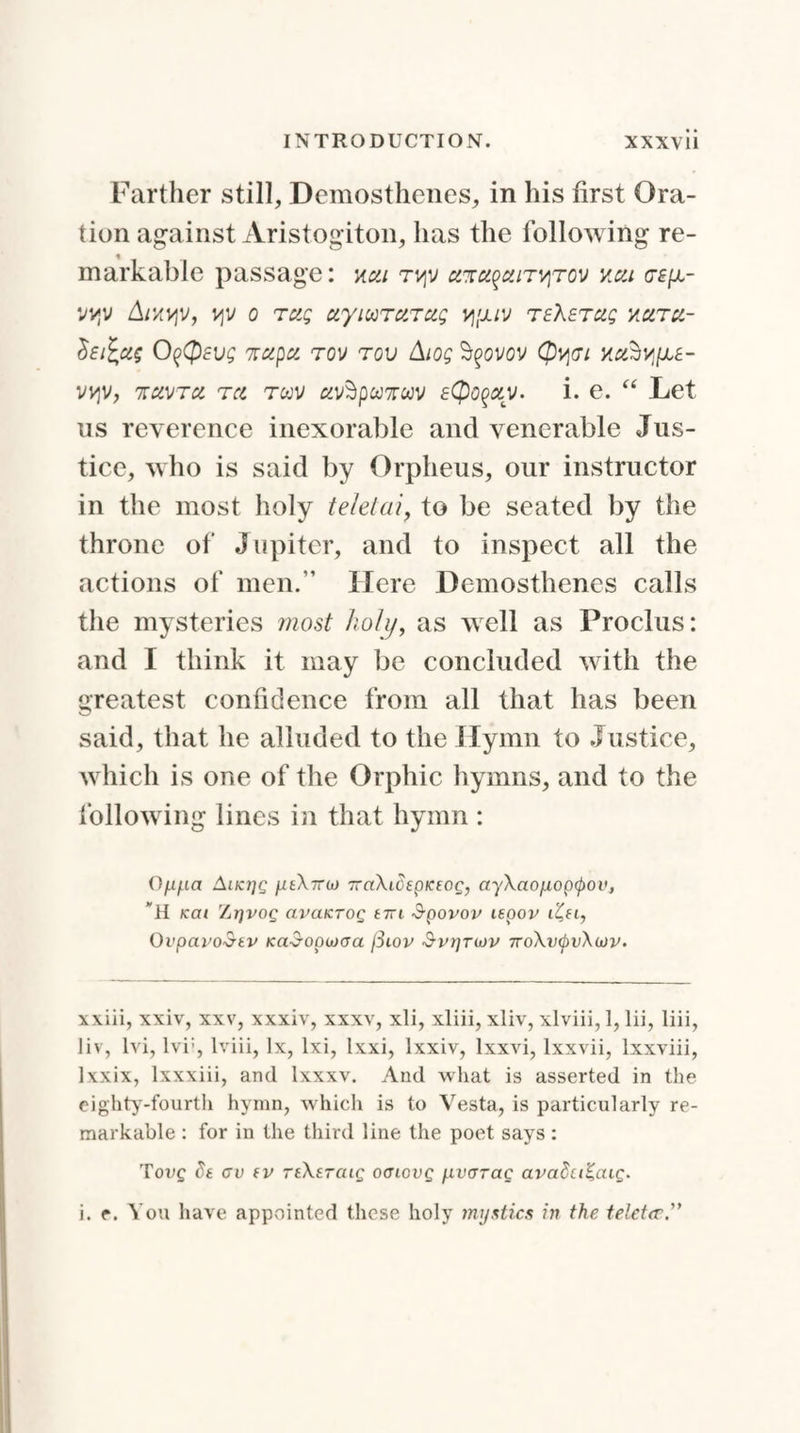 Farther still, Demosthenes, in his first Ora¬ tion against Aristogiton, has the following re¬ markable passage: j<«/ tvjv aTtn^atT^rov vm.i (te[a- vvjv Akvjv, o rug etyiuTctTug vj'juv teXetciq hcitcl- Sej£ci$ O^CpEug zccpa tov too Aiog Ityovov (Jtypi ucihv^E- VV^V, 'KCLVTCL T CL TWV /LV$pU7TWV eQoQCLV. i. 6. “ Let us reverence inexorable and venerable Jus¬ tice, who is said by Orpheus, our instructor in the most holy teletai, to be seated by the throne of Jupiter, and to inspect all the actions of men.” Here Demosthenes calls the mysteries most holy, as well as Proclus: and I think it may be concluded with the greatest confidence from all that has been said, that he alluded to the Hymn to Justice, which is one of the Orphic hymns, and to the following lines in that hymn : 0/x/.ia Aiki]q ytX7roj TraXidepKtog, ayXaofiopcpov, H KCU ZitjVOQ aVCLKTOQ £7Tl SpOVOV ISpOV lZ,H, 0vpcti'oStv Kad-opiocra fiiov $vrjTu>v 7roXv(j)vXojv. win, xxiv, xxv, xxxiv, xxxv, xli, xliii, xliv, xlviii, 1, lii, liii, liv, Ivi, lvi:, Iviii, lx, lxi, lxxi, lxxiv, lxxvi, lxxvii, lxxviii, lxxix, lxxxiii, and lxxxv. And what is asserted in the eighty-fourth hymn, which is to Vesta, is particularly re¬ markable : for in the third line the poet says : Tot/£ de av fv reXsraig offiovg /.ivcrrae avadciKcug.