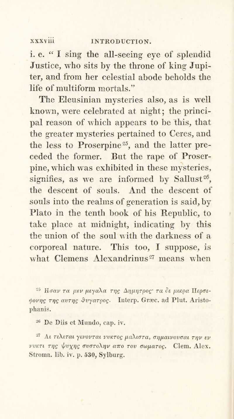 i. e. “ I sing the all-seeing eye of splendid Justice, who sits by the throne of king Jupi¬ ter, and from her celestial abode beholds the life of multiform mortals.” The Eleusinian mysteries also, as is well known, were celebrated at night; the princi¬ pal reason of which appears to be this, that the greater mysteries pertained to Ceres, and the less to Proserpine25, and the latter pre¬ ceded the former. But the rape of Proser¬ pine, which was exhibited in these mysteries, signifies, as we are informed by Sallust26, the descent of souls. And the descent of souls into the realms of generation is said, by Plato in the tenth book of his Republic, to take place at midnight, indicating by this the union of the soul with the darkness of a corporeal nature. This too, I suppose, is what Clemens Alexandrinus27 means when 25 Haav ra f.isv /xeyaXa ri]g A7]p,j'jrpog' ra ds juncpa TJeprrs- (povTjQ tt]q avrrjg Svyarpog. Interp. Graec. ad Plut. Aristo- phanis. 26 De Diis et Mundo, cap. iv. 27 At reXerai yivovrai vvKrog fiaXarra, aiyAaivovcTcu ri]v ev vvktl Tijg ipvxijg (TVffToXtjv ciTTo rov cnonarog. Clem. Alex. Stroma, lib. iv. p. 530, Sylburg.