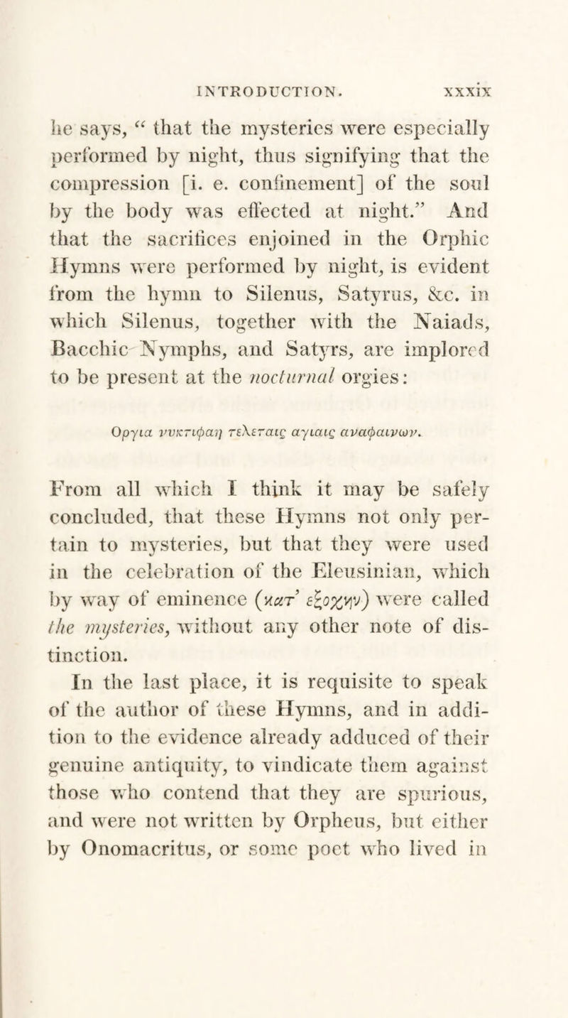 he says, “ that the mysteries were especially performed by night, thus signifying that the compression [i. e. confinement] of the soul by the body was effected at night.” And that the sacrifices enjoined in the Orphic Hymns were performed by night, is evident from the hymn to Siienus, Satyrus, &c. in which Siienus, together with the Naiads, Bacchic Nymphs, and Satyrs, are implored to be present at the nocturnal orgies: Opyia vvicTKpai] rfXeraic- ayicug avcicpciLviop. From all which I think it may be safely concluded, that these Hymns not only per¬ tain to mysteries, but that they were used in the celebration of the Eleusinian, which by way of eminence (nar ewere called the mysteries, without any other note of dis¬ tinction. In the last place, it is requisite to speak of the author of these Hymns, and in addi¬ tion to the evidence already adduced of their genuine antiquity, to vindicate them against those who contend that they are spurious, and were not written by Orpheus, but either by Onomacritus, or some poet who lived in
