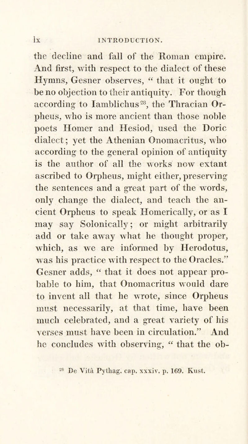 the decline and fall of the Roman empire. And first, with respect to the dialect of these Hymns, Gesner observes, “ that it ought to be no objection to their antiquity. For though according to Iambiichus28, the Thracian Or¬ pheus, who is more ancient than those noble poets Homer and Hesiod, used the Doric dialect; yet the Athenian Onomacritus, who according to the general opinion of antiquity is the author of all the works now extant ascribed to Orpheus, might either, preserving the sentences and a great part of the words, only change the dialect, and teach the an¬ cient Orpheus to speak Homerically, or as I may say Solonically; or might arbitrarily add or take away what he thought proper, which, as we are informed by Herodotus, w as his practice with respect to the Oracles.” Gesner adds, “ that it does not appear pro¬ bable to him, that Onomacritus would dare to invent all that he wrote, since Orpheus must necessarily, at that time, have been much celebrated, and a great variety of his verses must have been in circulation.” And he concludes with observing, “ that the ob- 28 j)e yjta Fythag. cap. xxxiv. p. 169. Kust.