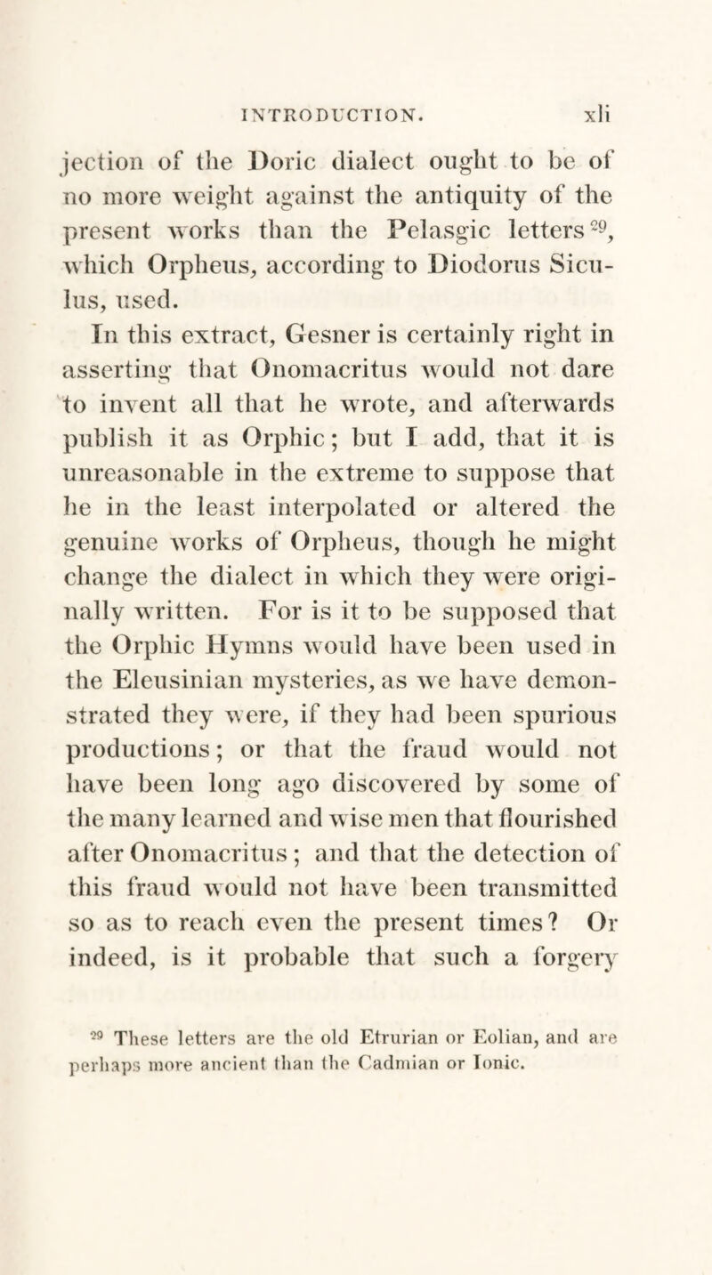 jection of the Doric dialect ought to be of no more weight against the antiquity of the present works than the Pelasgic letters29, which Orpheus, according to Diodorus Sicu¬ lus, used. In this extract, Gesner is certainly right in asserting that Onomacritus would not dare to invent all that he wrote, and afterwards publish it as Orphic; but I add, that it is unreasonable in the extreme to suppose that he in the least interpolated or altered the genuine works of Orpheus, though he might change the dialect in which they were origi¬ nally written. For is it to be supposed that the Orphic Hymns would have been used in the Eleusinian mysteries, as we have demon¬ strated they were, if they had been spurious productions; or that the fraud would not have been long ago discovered by some of the many learned and wise men that flourished after Onomacritus ; and that the detection of this fraud would not have been transmitted so as to reach even the present times? Or indeed, is it probable that such a forgery 29 These letters are the old Etrurian or Eolian, and are perhaps more ancient than the Cadmian or Ionic.
