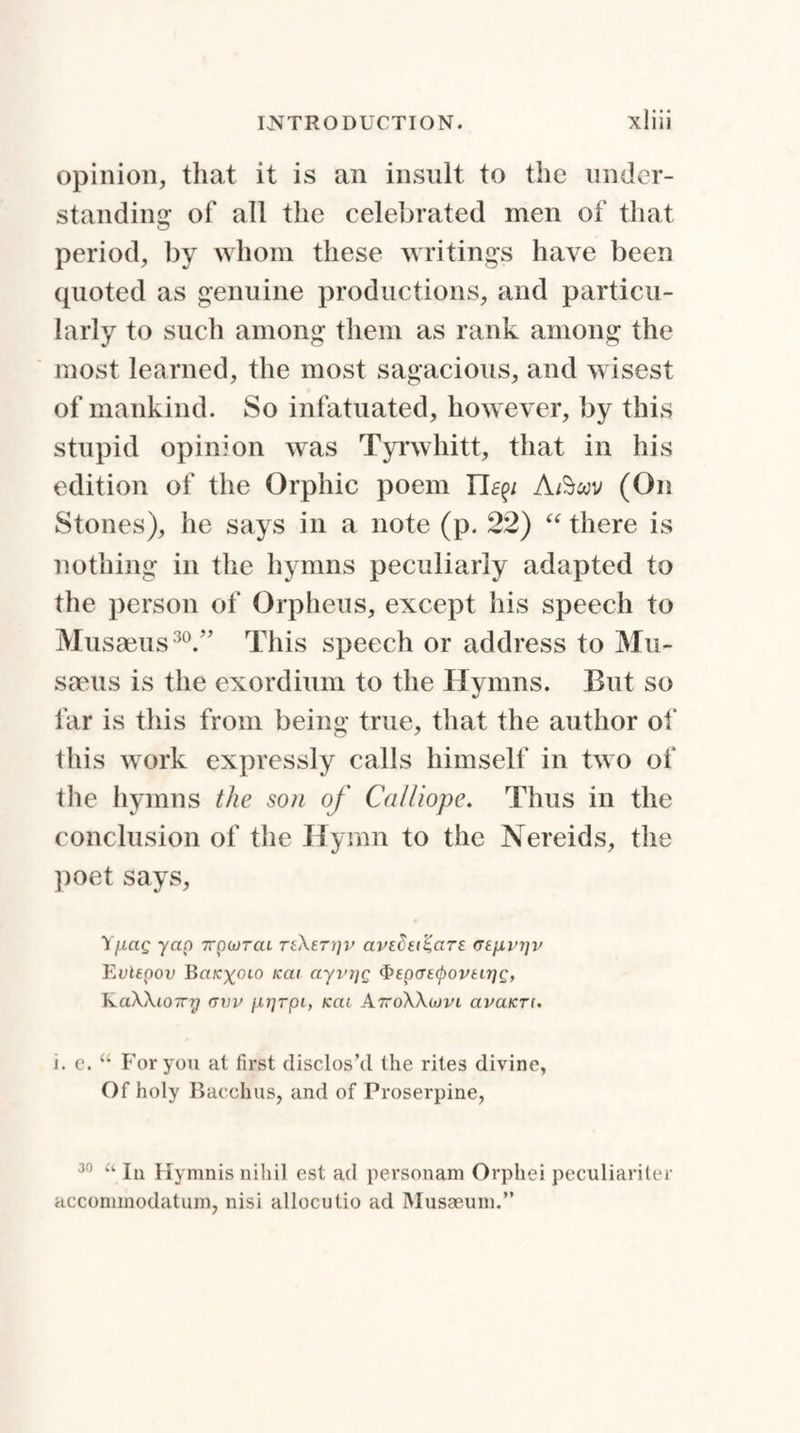 opinion, that it is an insult to the under¬ standing of all the celebrated men of that period, by whom these writings have been quoted as genuine productions, and particu¬ larly to such among them as rank among the most learned, the most sagacious, and wisest of mankind. So infatuated, however, by this stupid opinion was Tyrwhitt, that in his edition of the Orphic poem Tle^i A/Swv (On Stones), he says in a note (p. 22) “ there is nothing in the hymns peculiarly adapted to the person of Orpheus, except his speech to Musaeus30.” This speech or address to Mu- saeus is the exordium to the Hymns. But so far is this from being true, that the author of this work expressly calls himself in two of the hymns the son of Calliope. Thus in the conclusion of the Hymn to the Nereids, the poet says, Yi-iag yap 7rpwrat rfXer?;v apsSei^ars <Ttjj.vr]v Eulepov BrtK^oio icai ayi'i]Q 3'epcrttyovtirjp, KaWiOTTy (jvv p-rjrpi, icat A7?o\\ojvi avaicrt. i. e. “ For you at first disclos’d the rites divine, Of holy Bacchus, and of Proserpine, 30 a In Hymnis nihil est ad personam Orphei peculiarity!- accommodatum, nisi allocutio ad Musaeum.”