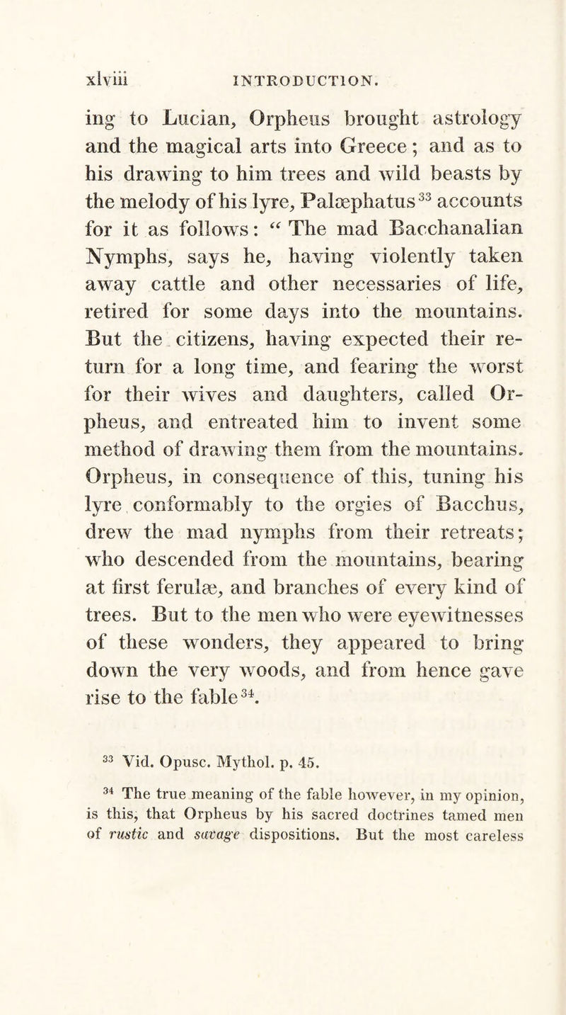 ing to Lucian, Orpheus brought astrology and the magical arts into Greece; and as to his drawing to him trees and wild beasts by the melody of his lyre, Paloephatus33 accounts for it as follows: “ The mad Bacchanalian Nymphs, says he, having violently taken away cattle and other necessaries of life, retired for some days into the mountains. But the citizens, having expected their re¬ turn for a long time, and fearing the worst for their wives and daughters, called Or¬ pheus, and entreated him to invent some method of drawing them from the mountains. Orpheus, in consequence of this, tuning his lyre conformably to the orgies of Bacchus, drew the mad nymphs from their retreats; who descended from the mountains, bearing at first ferulm, and branches of every kind of trees. But to the men who were eyewitnesses of these wonders, they appeared to bring down the very woods, and from hence gave rise to the fable34. 33 Vid. Opusc. Mytliol. p. 45. 34 The true meaning of the fable however, in my opinion, is this, that Orpheus by his sacred doctrines tamed men of rustic and savage dispositions. But the most careless