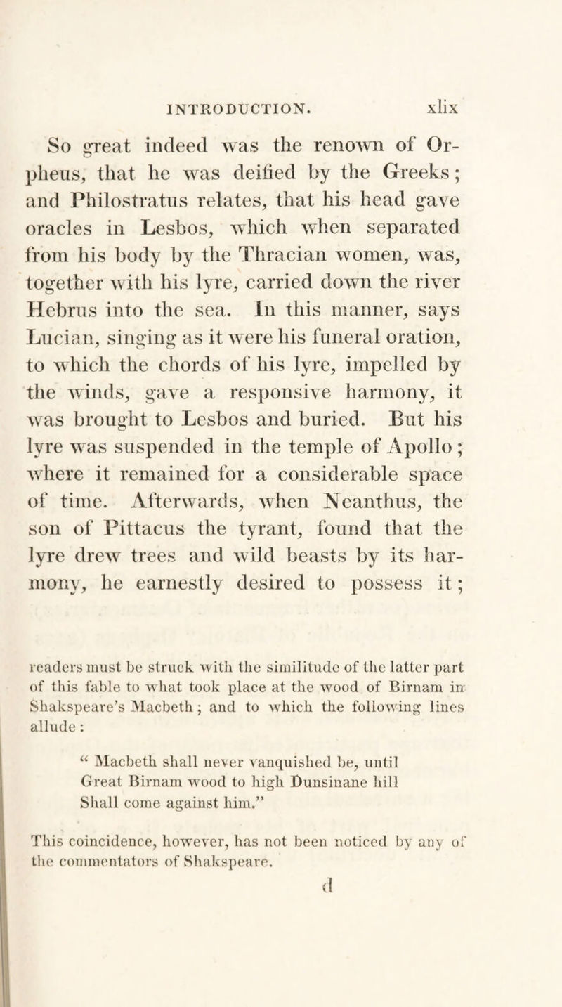 So great indeed was the renown of Or- plieus, that he was deified by the Greeks; and Philostratus relates, that his head gave oracles in Lesbos, which when separated from his body by the Thracian women, was, together with his lyre, carried down the river Hebrus into the sea. In this manner, says Lucian, singing as it were his funeral oration, to which the chords of his lyre, impelled by the winds, gave a responsive harmony, it was brought to Lesbos and buried. Eut his lyre was suspended in the temple of Apollo ; where it remained for a considerable space of time. Afterwards, when Neanthus, the son of Pittacus the tyrant, found that the lyre drew trees and wild beasts by its har¬ mony, he earnestly desired to possess it; readers must be struck with the similitude of the latter part of this fable to what took place at the wood of Birnam in Shakspeare’s Macbeth; and to which the following lines allude: “ Macbeth shall never vanquished be, until Great Birnam wood to high Dunsinane hill Shall come against him.” This coincidence, however, has not been noticed by any of the commentators of Shakspeare. d
