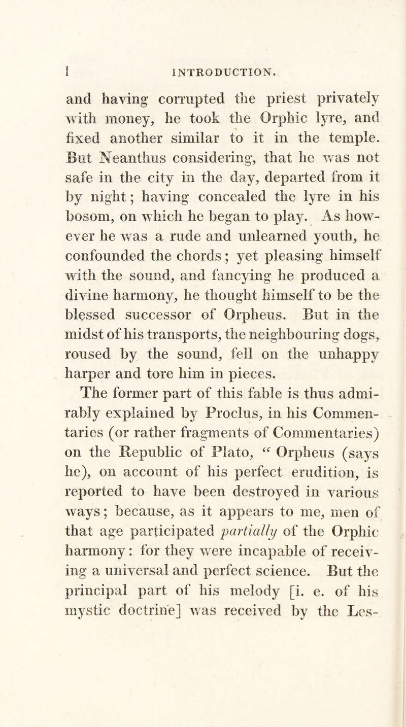 and haying corrupted the priest privately with money, he took the Orphic lyre, and fixed another similar to it in the temple. But Neanthus considering, that he was not safe in the city in the day, departed from it by night; having concealed the lyre in his bosom, on which he began to play. As how¬ ever he was a rude and unlearned youth, he confounded the chords; yet pleasing himself with the sound, and fancying he produced a divine harmony, he thought himself to be the blessed successor of Orpheus. But in the midst of his transports, the neighbouring dogs, roused by the sound, fell on the unhappy harper and tore him in pieces. The former part of this fable is thus admi¬ rably explained by Proclus, in his Commen¬ taries (or rather fragments of Commentaries) on the Republic of Plato, “ Orpheus (says he), on account of his perfect erudition, is reported to have been destroyed in various ways; because, as it appears to me, men of that age participated partially of the Orphic harmony: for they were incapable of receiv¬ ing a universal and perfect science. But the principal part of his melody [i. e. of his mystic doctrine] was received by the Les-