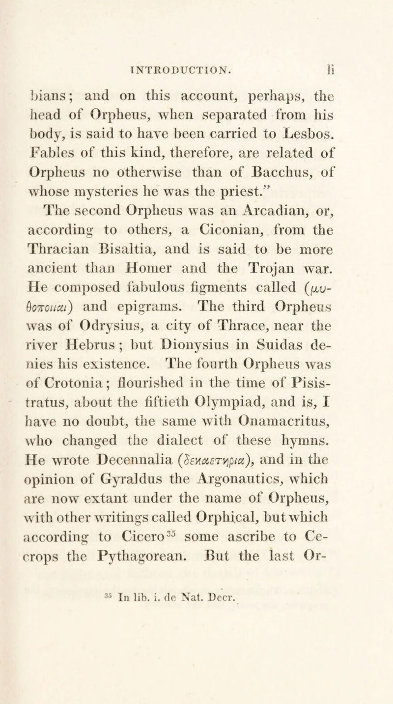 bians; and on this account, perhaps, the iiead of Orpheus, when separated from his body, is said to have been carried to Lesbos. Fables of this kind, therefore, are related of Orpheus no otherwise than of Bacchus, of whose mysteries he was the priest.” The second Orpheus was an Arcadian, or, according to others, a Ciconian, from the Thracian Bisaltia, and is said to be more ancient than Homer and the Trojan war. He composed fabulous figments called (piu- Qottouxi) and epigrams. The third Orpheus was of Odrysius, a city of Thrace, near the river Hebrus; but Dionysius in Suidas de¬ nies his existence. The fourth Orpheus was of Crotonia; flourished in the time of Pisis- tratus, about the fiftieth Olympiad, and is, I have no doubt, the same with Onamacritus, who changed the dialect of these hymns. He wrote Decennalia (SexaETyptu), and in the opinion of Gyraklus the Argonautics, which are now extant under the name of Orpheus, with other writings called Orphical, but which according to Cicero35 some ascribe to Cc- crops the Pythagorean. But the last Or- 35 In lib. i. de Nat. Deer.