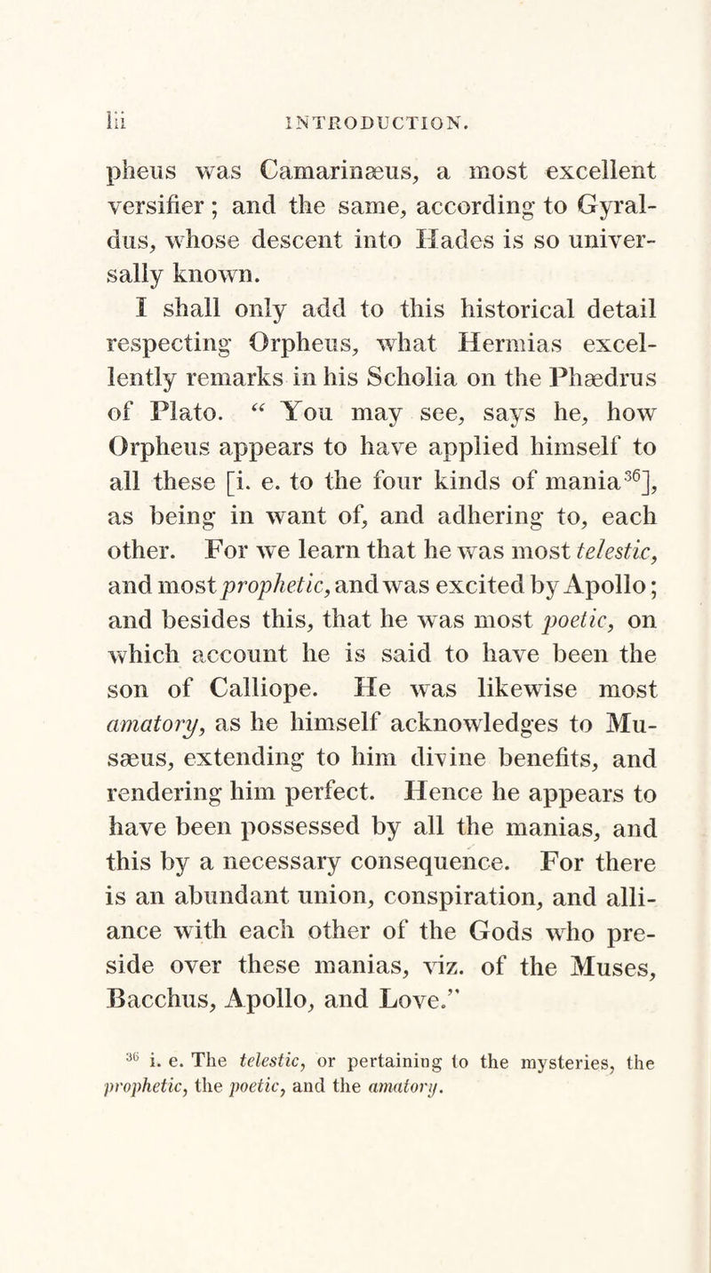 pheus was Camarinseus, a most excellent versifier ; and the same, according to Gyral- dus, whose descent into Hades is so univer¬ sally known. I shall only add to this historical detail respecting Orpheus, what Hermias excel¬ lently remarks in his Scholia on the Phaedrus of Plato. “ You may see, says he, how Orpheus appears to have applied himself to all these [i. e. to the four kinds of mania36], as being in want of, and adhering to, each other. For we learn that he wras most telestic, and most prophetic, and was excited by Apollo; and besides this, that he was most poetic, on which account he is said to have been the son of Calliope. He was likewise most amatory, as he himself acknowledges to Mu- srnus, extending to him divine benefits, and rendering him perfect. Hence he appears to have been possessed by all the manias, and this by a necessary consequence. For there is an abundant union, conspiration, and alli¬ ance with each other of the Gods who pre¬ side over these manias, viz. of the Muses, Bacchus, Apollo, and Love.” 3(5 i. e. The telestic, or pertaining to the mysteries, the prophetic, the poetic, and the amatory.