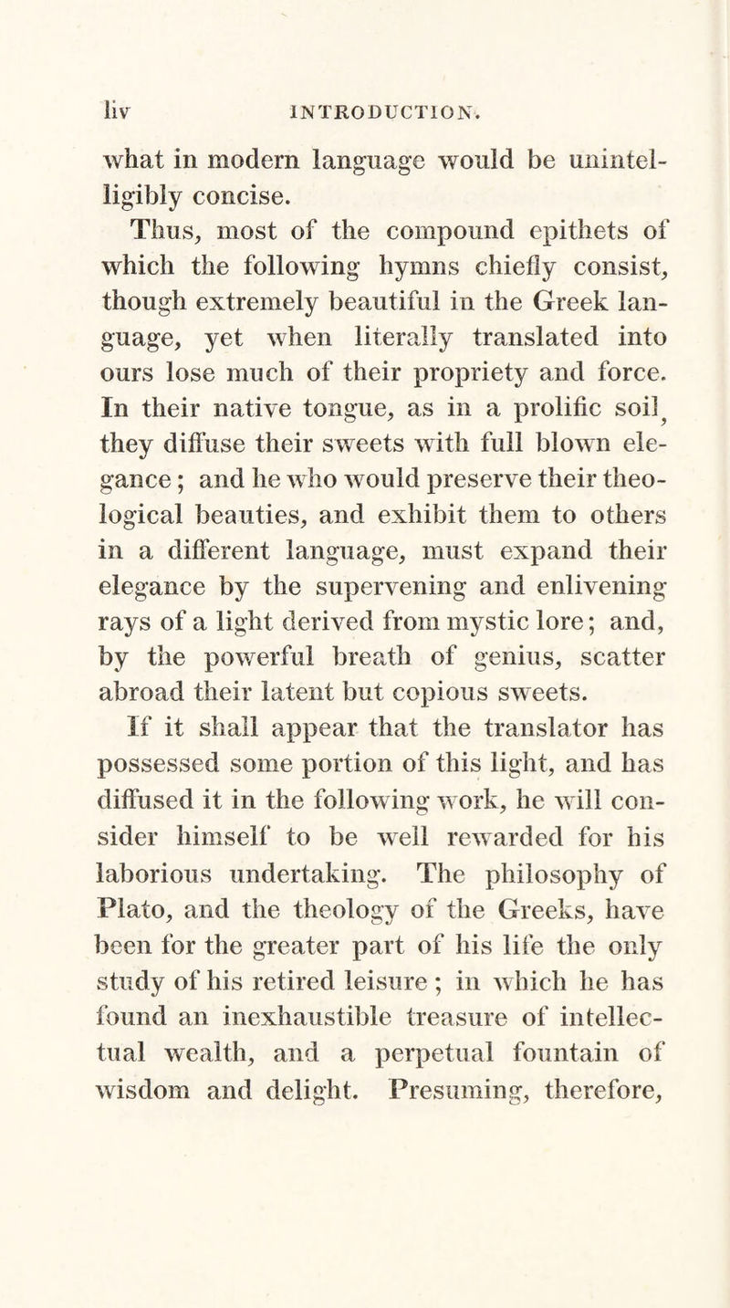 what in modem language would be unintel¬ ligibly concise. Thus, most of the compound epithets of which the following hymns chiefly consist, though extremely beautiful in the Greek lan¬ guage, yet when literally translated into ours lose much of their propriety and force. In their native tongue, as in a prolific soil? they diffuse their sweets with full blown ele¬ gance ; and he who would preserve their theo¬ logical beauties, and exhibit them to others in a different language, must expand their elegance by the supervening and enlivening rays of a light derived from mystic lore; and, by the powerful breath of genius, scatter abroad their latent but copious sweets. If it shall appear that the translator has possessed some portion of this light, and has diffused it in the following work, he will con¬ sider himself to be well rewarded for his laborious undertaking. The philosophy of Plato, and the theology of the Greeks, have been for the greater part of his life the only study of his retired leisure ; in which he has found an inexhaustible treasure of intellec¬ tual wealth, and a perpetual fountain of wisdom and delight. Presuming, therefore,