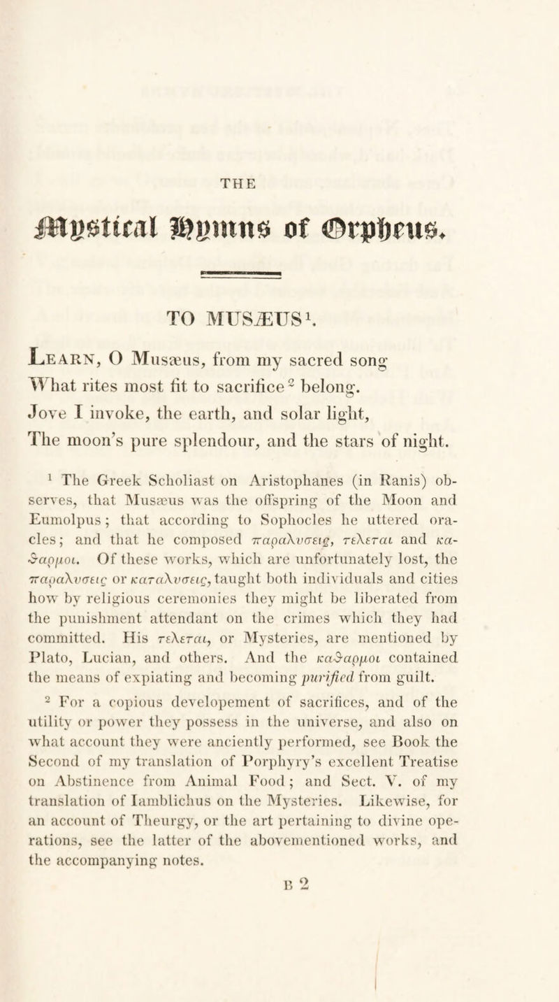 jTtygttcal $ymnss of ©rptmts. TO MUSiEUS1. L.EARN, O Museeus, from my sacred song IT hat rites most tit to sacrifice2 belong. Jove 1 invoke, the earth, and solar light. The moon’s pure splendour, and the stars of night. 1 The Greek Scholiast on Aristophanes (in Ranis) ob¬ serves, that Musaeus was the offspring of the Moon and Eumolpus; that according to Sophocles he uttered ora¬ cles; and that he composed TtapaXvGEig, teXetcu and /ca- ■S-apfioi. Of these works, which are unfortunately lost, the TrapaXvctig or KaraXvffeig,taught both individuals and cities how by religious ceremonies they might be liberated from the punishment attendant on the crimes which they had committed. His reXerca, or Mysteries, are mentioned by Plato, Lucian, and others. And the KciSapnoi contained the means of expiating and becoming purified from guilt. 2 For a copious developement of sacrifices, and of the utility or power they possess in the universe, and also on what account they were anciently performed, see Rook the Second of my translation of Porphyry’s excellent Treatise on Abstinence from Animal Food; and Sect. V. of my translation of Iamblichus on the Mysteries. Likewise, for an account of Theurgy, or the art pertaining to divine ope¬ rations, see the latter of the abovementioned works, and the accompanying notes. B 2