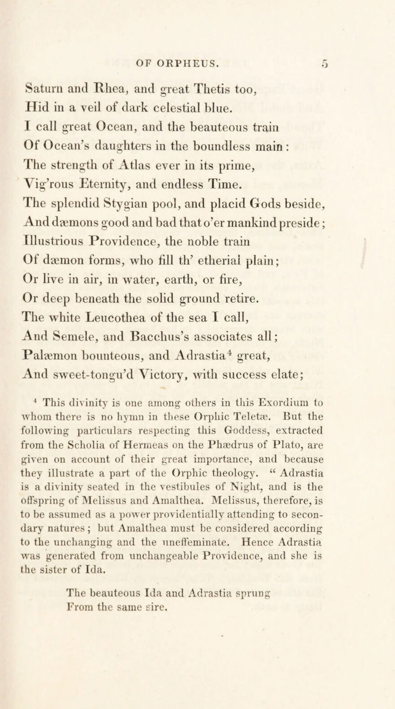 Saturn and Rhea, and sreat Thetis too, Hid in a veil of dark celestial blue. I call great Ocean, and the beauteous train Of Ocean’s daughters in the boundless main : The strength of Atlas ever in its prime, Vig’rous Eternity, and endless Time. The splendid Stygian pool, and placid Gods beside, And daemons good and bad that o’er mankind preside; Illustrious Providence, the noble train Of daemon forms, who fill th’ etheriai plain; Or live in air, in water, earth, or fire, Or deep beneath the solid ground retire. The white Leucothea of the sea I call, And Semele, and Bacchus’s associates all; Palaemon bounteous, and Adrastia4 great, And sweet-tongu’d Victory, with success elate; 4 This divinity is one among others in this Exordium to whom there is no hymn in these Orphic Teletm. But the following particulars respecting this Goddess, extracted from the Scholia of Hermeas on the Phaedrus of Plato, are given on account of their great importance, and because they illustrate a part of the Orphic theology. “ Adrastia is a divinity seated in the vestibules of Night, and is the offspring of Melissus and Amalthea. Melissus, therefore, is to be assumed as a power providentially attending to secon¬ dary natures ; but Amalthea must be considered according to the unchanging and the uneffeminate. Hence Adrastia was generated from unchangeable Providence, and she is the sister of Ida. The beauteous Ida and Adrastia sprung From the same sire.