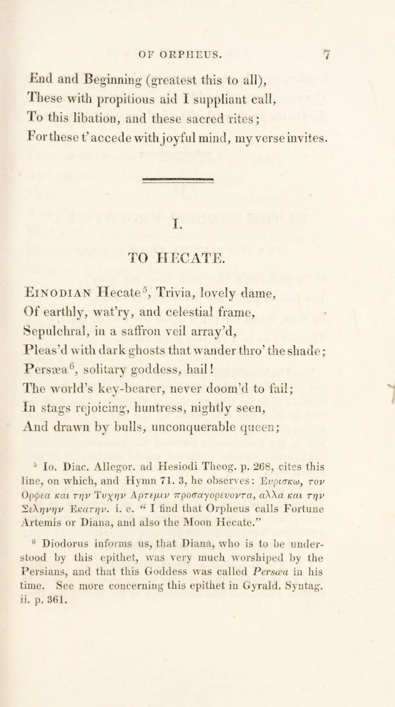 End and Beginning (greatest this to all), These with propitious aid 1 suppliant call, To this libation, and these sacred rites; For these t’ accede with joyful mind, my verse invites. T. TO HECATE. Einodian Hecate5, Trivia, lovely dame, Of earthly, wat’ry, and celestial frame, Sepulchral, in a saffron veil array’d, Pleas’d with dark ghosts that wander thro’ the shade; Persia6, solitary goddess, hail! The world’s key-bearer, never doom’d to fail; In stags rejoicing, huntress, nightly seen, And drawn by bulls, unconquerable queen; 5 Io. Diac. Allegor. ad Hesiodi Theog. p. 268, cites this line, on which, and Hymn 71. 3, he observes: Eupioxw, top Opcpea kcu ri]v Tvxpv Aprsf-UP irpocrayopevopTa, a\Aa kcu ttjp EeXjjiu]p Ekcitijp. i. e. u I find that Orpheus calls Fortune Artemis or Diana, and also the Moon Hecate.” a Diodorus informs us, that Diana, who is to be under¬ stood by this epithet, was very much worshiped by the Persians, and that this Goddess was called Perscea in his time. See more concerning this epithet in Gyrald. Syntag. ii. p. 361.