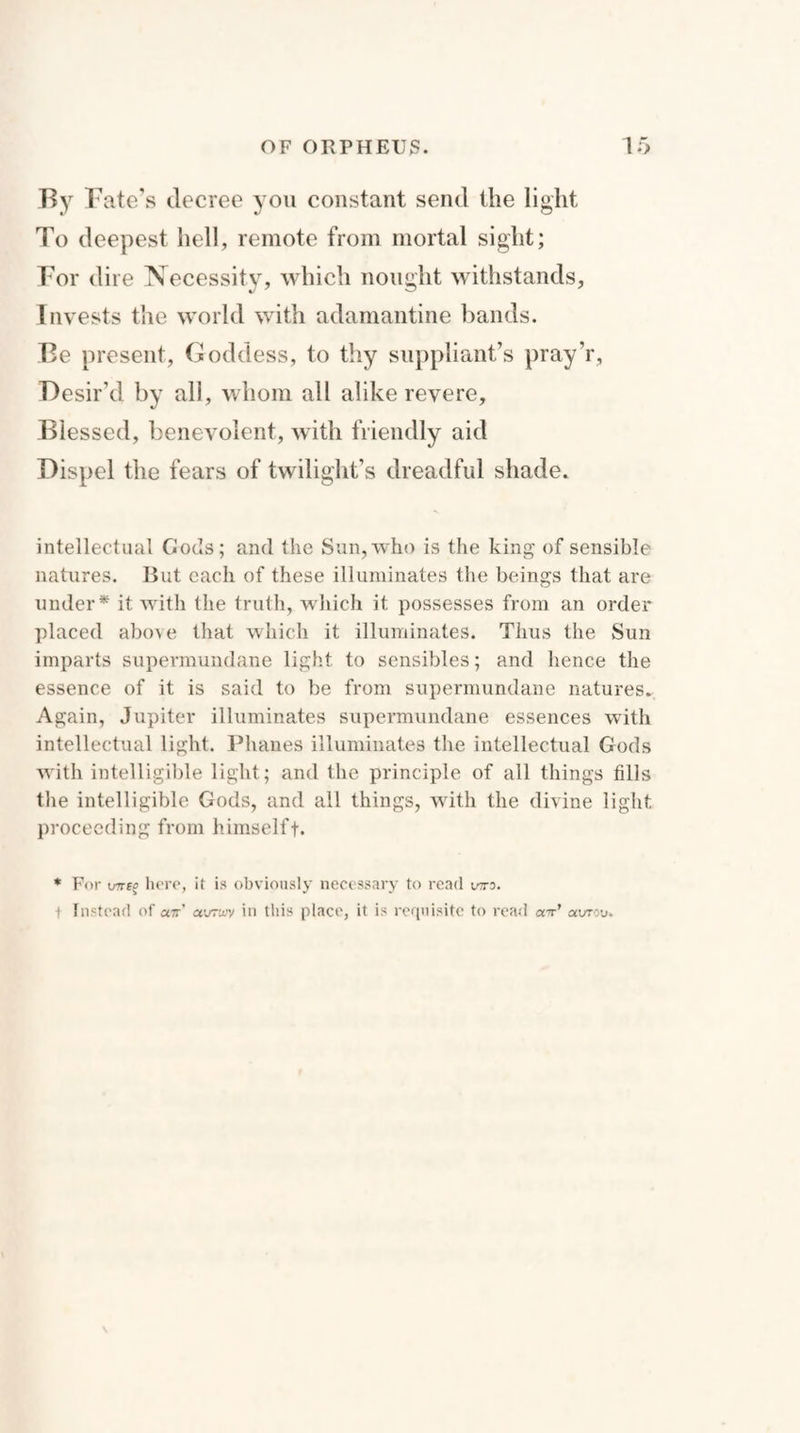 By Fate’s decree you constant send the light To deepest hell, remote from mortal sight; For dire Necessity, which nought withstands, Invests the world with adamantine bands. Be present, Goddess, to thy suppliant’s pray’r, Desir’d by all, whom all alike revere. Blessed, benevolent, with friendly aid Dispel the fears of twilight’s dreadful shade. intellectual Gods; and the Sun, who is the king of sensible natures. But each of these illuminates the beings that are under* it with the truth, which it possesses from an order placed above that which it illuminates. Thus the Sun imparts supermundane light to sensibles; and hence the essence of it is said to be from supermundane natures. Again, Jupiter illuminates supermundane essences with intellectual light. Phanes illuminates the intellectual Gods with intelligible light; and the principle of all things fills the intelligible Gods, and all things, with the divine light proceeding from himselff. * For WE? here, it is obviously necessary to read vtto. ■f Instead of «7r’ avrwv in this place, it is requisite to read a-r’ aorou.