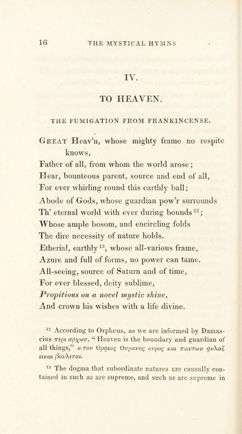 IV. TO HEAVEN. THE FUMIGATION FROM FRANKINCENSE. Great Heav’n, whose mighty frame no respite knows, Father of all, from whom the world arose; Hear, bounteous parent, source and end of all. For ever whirling round this earthly ball; Abode of Gods, whose guardian pow’r surrounds Th’ eternal world with ever during bounds12; Whose ample bosom, and encircling folds The dire necessity of nature holds. Etherial, earthly13, whose all-various frame, Azure and full of forms, no power can tame. All-seeing, source of Saturn and of time, For ever blessed, deity sublime, Propitious on a novel mystic shine, And crown his wishes with a life divine. 12 According to Orpheus, as we are informed by Damas- cius Trtpi apx^r, “ Heaven is the boundary and guardian of all things,” o rov Opcptog Qvpavog ovpog nai Ttavruv (pv\at, uvai iSovXerai. 13 The dogma that subordinate natures are causally con¬ tained in such as are supreme, and such as are supreme in