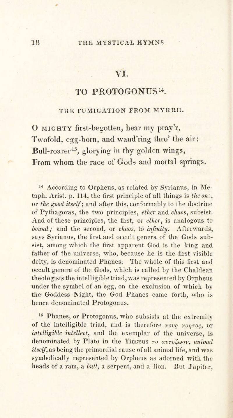 VI. TO PROTOGONUS14. THE FUMIGATION FROM MYRRH. O mighty first-begotten, hear my pray’r, Twofold, egg-born, and wand’ring thro’ the air; Rull-roarer15, glorying in thy golden wings, From whom the race of Gods and mortal springs. 14 According to Orpheus, as related by Syrianus, in Me- tapli. Arist. p. 114, the first principle of all things is the one, or the good itself; and after this, conformably to the doctrine of Pythagoras, the two principles, ether and chaos, subsist. And of these principles, the first, or ether, is analogous to hound; and the second, or chaos, to infinity. Afterwards, says Syrianus, the first and occult genera of the Gods sub¬ sist, among which the first apparent God is the king and father of the universe, who, because he is the first visible deity, is denominated Phanes. The whole of this first and occult genera of the Gods, which is called by the Chaldean theologists the intelligible triad, was represented by Orpheus under the symbol of an egg, on the exclusion of which by the Goddess Night, the God Phanes came forth, who is hence denominated Protogonus. 15 Phanes, or Protogonus, who subsists at the extremity of the intelligible triad, and is therefore vovq voi]toq, or intelligible intellect, and the exemplar of the universe, is denominated by Plato in the Timseus to anro£wov, animal itself \as being the primordial cause of all animal life, and was symbolically represented by Orpheus as adorned with the heads of a ram, a bull, a serpent, and a lion. But Jupiter,