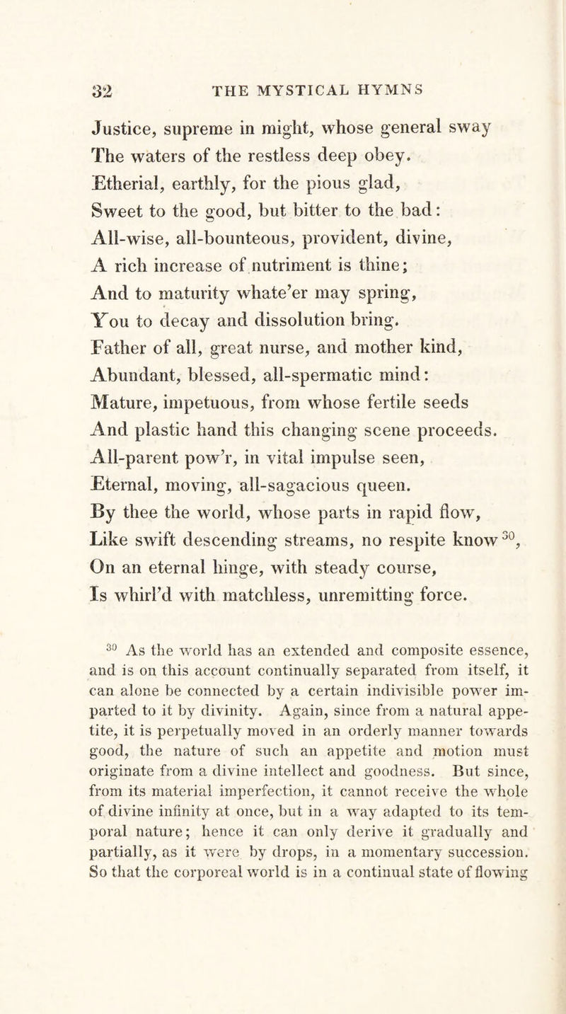 Justice, supreme in might, whose general sway The waters of the restless deep obey. Etherial, earthly, for the pious glad, Sweet to the good, but bitter to the bad: All-wise, all-bounteous, provident, divine, A rich increase of nutriment is thine; And to maturity whate’er may spring, You to decay and dissolution bring. Father of all, great nurse, and mother kind, Abundant, blessed, all-spermatic mind: Mature, impetuous, from whose fertile seeds And plastic hand this changing scene proceeds. All-parent pow’r, in vital impulse seen, Eternal, moving, all-sagacious queen. By thee the world, whose parts in rapid flow, Like swift descending streams, no respite know30, On an eternal hinge, with steady course. Is whirl’d with matchless, unremitting force. 30 As the world has an extended and composite essence, and is on this account continually separated from itself, it can alone be connected by a certain indivisible power im¬ parted to it by divinity. Again, since from a natural appe¬ tite, it is perpetually moved in an orderly manner towards good, the nature of such an appetite and motion must originate from a divine intellect and goodness. But since, from its material imperfection, it cannot receive the whole of divine infinity at once, but in a way adapted to its tem¬ poral nature; hence it can only derive it gradually and partially, as it were by drops, in a momentary succession. So that the corporeal world is in a continual state of flowing