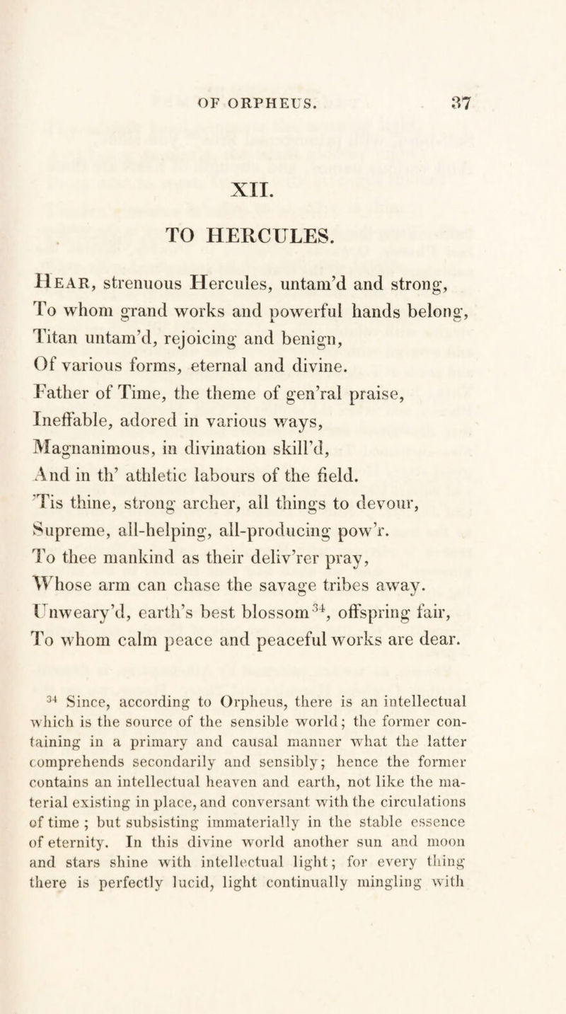 XII. TO HERCULES. Hear, strenuous Hercules, untam’d and strong, To whom grand works and powerful hands belong, Titan untam’d, rejoicing and benign, Of various forms, eternal and divine. Father of Time, the theme of gen’ral praise, Ineffable, adored in various ways, Magnanimous, in divination skill’d, And in th’ athletic labours of the held. Tis thine, strong archer, all things to devour, Supreme, all-helping, all-producing pow’r. To thee mankind as their deliv’rer pray, Whose arm can chase the savage tribes away. Unweary’d, earth’s best blossom34, offspring fair, To whom calm peace and peaceful works are dear. 34 Since, according to Orpheus, there is an intellectual which is the source of the sensible world; the former con¬ taining in a primary and causal manner what the latter comprehends secondarily and sensibly; hence the former contains an intellectual heaven and earth, not like the ma¬ terial existing in place, and conversant with the circulations of time ; but subsisting immaterially in the stable essence of eternity. In this divine world another sun and moon and stars shine with intellectual light; for every thing there is perfectly lucid, light continually mingling with