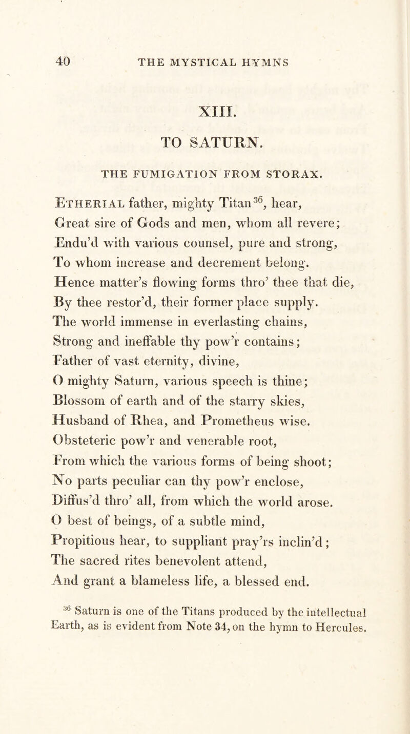 XIII. TO SATURN. THE FUMIGATION FROM STORAX. Etherial father, mighty Titan36, hear, Great sire of Gods and men, whom ail revere; Endu’d with various counsel, pure and strong, To whom increase and decrement belong. Hence matter’s flowing forms thro’ thee that die, By thee restor’d, their former place supply. The world immense in everlasting chains, Strong and ineffable thy pow’r contains; Father of vast eternity, divine, O mighty Saturn, various speech is thine; Blossom of earth and of the starry skies, Husband of Rhea, and Prometheus wise. Obsteteric pow’r and venerable root, From which the various forms of being shoot; No parts peculiar can thy pow’r enclose, Diffus’d thro’ all, from which the world arose. O best of beings, of a subtle mind, Propitious hear, to suppliant pray’rs inclin’d; The sacred rites benevolent attend, And grant a blameless life, a blessed end. 36 Saturn is one of the Titans produced by the intellectual Earth, as is evident from Note 34, on the hymn to Hercules.