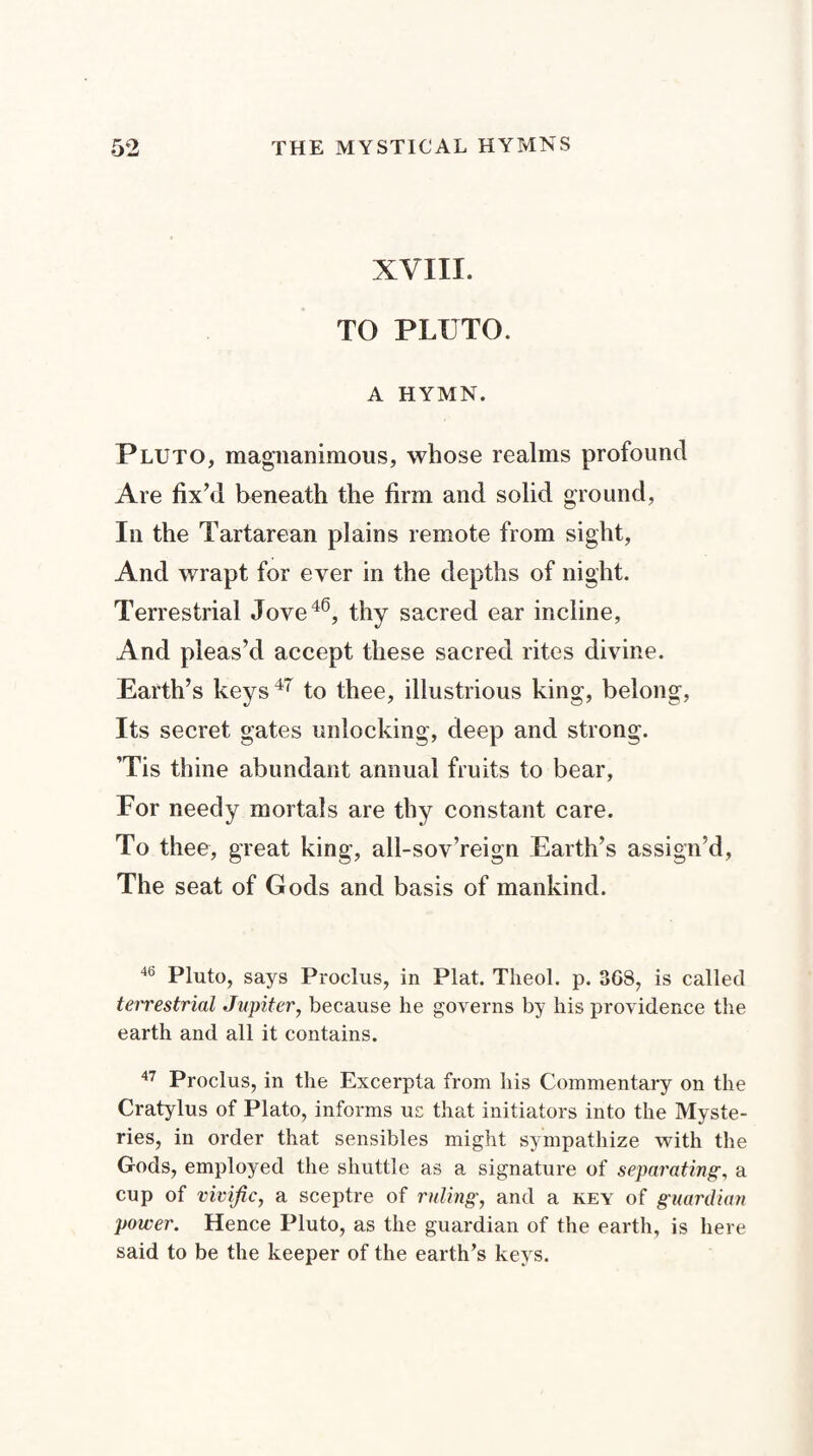o ^ XYIII. TO PLUTO. A HYMN. Pluto, magnanimous, whose realms profound Are fix’d beneath the firm and solid ground, In the Tartarean plains remote from sight, And wrapt for ever in the depths of night. Terrestrial Jove46, thy sacred ear incline, And pleas’d accept these sacred rites divine. Earth’s keys47 to thee, illustrious king, belong, Its secret gates unlocking, deep and strong. ’Tis thine abundant annual fruits to bear, For needy mortals are thy constant care. To thee, great king, all-sov’reign Earth’s assign’d, The seat of Gods and basis of mankind. 46 Pluto, says Proclus, in Plat. Theol. p. 308, is called terrestrial Jupiter, because he governs by his providence the earth and all it contains. 47 Proclus, in the Excerpta from his Commentary on the Cratylus of Plato, informs us that initiators into the Myste¬ ries, in order that sensibles might sympathize with the Gods, employed the shuttle as a signature of separating, a cup of vivific, a sceptre of ruling, and a key of guardian power. Hence Pluto, as the guardian of the earth, is here said to be the keeper of the earth’s keys.