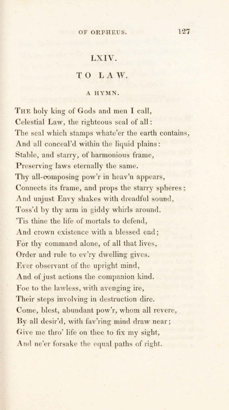 LXIV. TO LAW. A HYMN. The holy king of Gods and men I call, Celestial Law, the righteous seal of all: The seal which stamps whate’er the earth contains, And all conceal’d within the liquid plains: Stable, and starry, of harmonious frame, Preserving laws eternally the same. Thy all-composing pow’r in heav’n appears, Connects its frame, and props the starry spheres; And unjust Envy shakes with dreadful sound, Toss’d by thy arm in giddy whirls around. ’Tis thine the life of mortals to defend, And crown existence with a blessed end; For thy command alone, of all that lives, Order and rule to ev’rv dwelling gives. Ever observant of the upright mind. And of just actions the companion kind. Eoe to the lawless, with avenging ire. Their steps involving in destruction dire. Come, blest, abundant pow’r, whom all revere, By all desir’d, with fav’ring mind draw near; Give me thro’ life on thee to fix my sight, And ne’er forsake the equal paths of right.