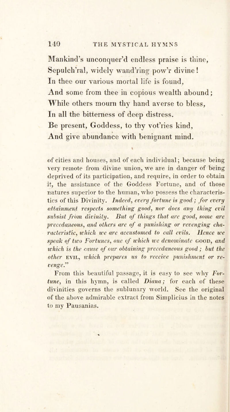 Mankind’s unconquer’d endless praise is thine, Sepulch’ral, widely wand’ring pow’r divine! In thee our various mortal life is found, And some from thee in copious wealth abound; While others mourn thy hand averse to bless, In all the bitterness of deep distress. Be present, Goddess, to thy vot’ries kind, And give abundance with benignant mind. of cities and houses, and of each individual; because being very remote from divine union, we are in danger of being deprived of its participation, and require, in order to obtain it, the assistance of the Goddess Fortune, and of those natures superior to the human, who possess the characteris¬ tics of this Divinity. Indeed, every fortune is good; for every attainment respects something good, nor does any thing evil subsist from divinity. But of things that are good, some are precedaneous, and others are of a punishing or revenging cha¬ racteristic, which we are accustomed to call evils. Hence we speak of two Fortunes, one of which we denominate good, and which is the cause of our obtaining precedaneous good; but the other evil, which prepares us to receive punishment or re¬ venge. From this beautiful passage, it is easy to see why For¬ tune, in this hymn, is called Diana; for each of these divinities governs the sublunary world. See the original of the above admirable extract from Simplicius in the notes to my Pausanias.