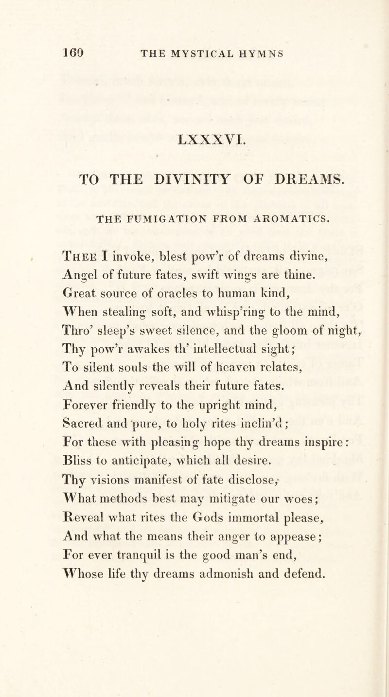 LXXXVI. TO THE DIVINITY OF DREAMS. THE FUMIGATION FROM AROMATICS. Thee I invoke, blest pow’r of dreams divine, Angel of future fates, swift wings are thine. Great source of oracles to human kind, When stealing soft, and whisp’ring to the mind, Thro’ sleep’s sweet silence, and the gloom of nig Thy pow’r awakes th’ intellectual sight; To silent souls the will of heaven relates, And silently reveals their future fates. Forever friendly to the upright mind, Sacred and pure, to holy rites inclin’d; For these with pleasing hope thy dreams inspire Bliss to anticipate, which all desire. Thy visions manifest of fate disclose,- What methods best may mitigate our woes; Reveal what rites the Gods immortal please. And what the means their anger to appease; For ever tranquil is the good man’s end, Whose life thy dreams admonish and defend.