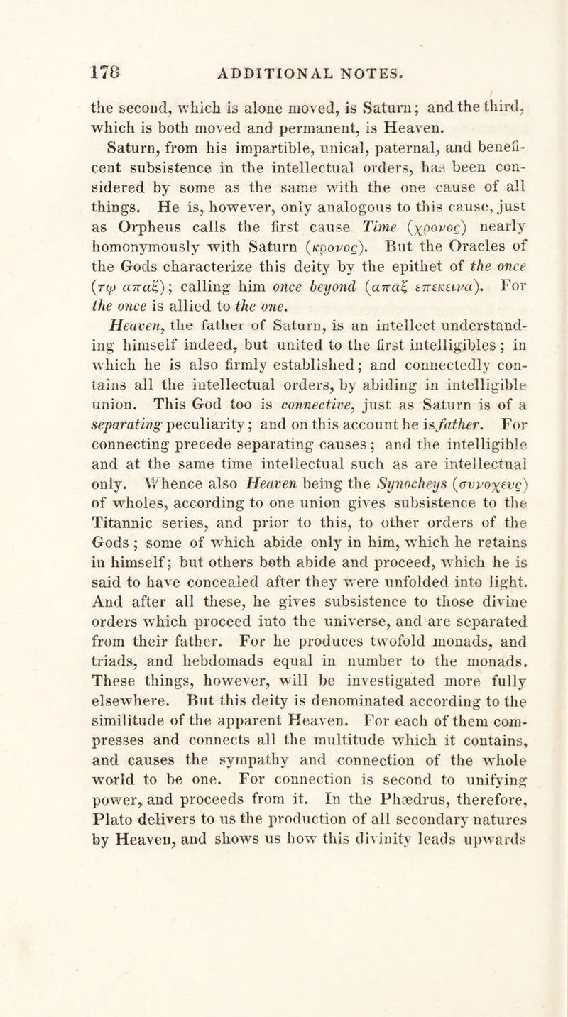 the second, which is alone moved, is Saturn; and the third, which is both moved and permanent, is Heaven. Saturn, from his impartible, unical, paternal, and benefi¬ cent subsistence in the intellectual orders, has been con¬ sidered by some as the same with the one cause of all things. He is, however, only analogous to this cause, just as Orpheus calls the first cause Time (ypovoc;) nearly homonymously with Saturn (icpovog). But the Oracles of the Gods characterize this deity by the epithet of the once aira'C)'-, calling him once beyond (aTcaZ, tiriKiiva). For the once is allied to the one. Heaven, the father of Saturn, is an intellect understand¬ ing himself indeed, but united to the first intelligibles; in wdiich he is also firmly established; and connectedly con¬ tains all the intellectual orders, by abiding in intelligible union. This God too is connective, just as Saturn is of a separating peculiarity; and on this account he is father. For connecting precede separating causes ; and the intelligible and at the same time intellectual such as are intellectual only. V/hence also Heaven being the Synocheys {gwo^vq) of wholes, according to one union gives subsistence to the Titannic series, and prior to this, to other orders of the Gods ; some of which abide only in him, which he retains in himself; but others both abide and proceed, which he is said to have concealed after they w ere unfolded into light. And after all these, he gives subsistence to those divine orders which proceed into the universe, and are separated from their father. For he produces twTofold monads, and triads, and hebdomads equal in number to the monads. These things, however, will be investigated more fully elsewhere. But this deity is denominated according to the similitude of the apparent Heaven. For each of them com¬ presses and connects all the multitude which it contains, and causes the sympathy and connection of the wdiole world to be one. For connection is second to unifying power, and proceeds from it. In the Phmdrus, therefore, Plato delivers to us the production of all secondary natures by Heaven, and shows us howr this divinity leads upwards