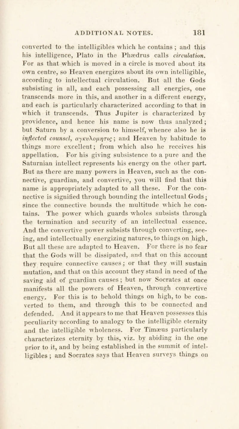 converted to the intelligibles which he contains ; and this his intelligence, Plato in the Phaedrus calls circulation. For as that which is moved in a circle is moved about its own centre, so Heaven energizes about its own intelligible, according to intellectual circulation. But all the Gods subsisting in all, and each possessing all energies, one transcends more in this, and another in a different energy, and each is particularly characterized according to that in which it transcends. Thus Jupiter is characterized by providence, and hence his name is now thus analyzed; but Saturn by a conversion to himself, whence also he is inflected counsel, ayKvXojxrjTiQ; and Heaven by habitude to things more excellent; from which also he receives his appellation. For his giving subsistence to a pure and the Saturnian intellect represents his energy on the other part. But as there are many powers in Heaven, such as the con¬ nective, guardian, and convertive, you will find that this name is appropriately adapted to all these. For the con¬ nective is signified through bounding the intellectual Gods • since the connective bounds the multitude which he con¬ tains. The power which guards wholes subsists through the termination and security of an intellectual essence. And the convertive power subsists through converting, see¬ ing, and intellectually energizing natures, to things on high. But all these are adapted to Heaven. For there is no fear that the Gods will be dissipated, and that on this account they require connective causes; or that they will sustain mutation, and that on this account they stand in need of the saving aid of guardian causes; but now Socrates at once manifests all the powers of Heaven, through convertive energy. For this is to behold things on high, to be con¬ verted to them, and through this to be connected and defended. And it appears to me that Heaven possesses this peculiarity according to analogy to the intelligible eternity and the intelligible wholeness. For Timaeus particularly characterizes eternity by this, viz. by abiding in the one prior to it, and by being established in the summit of intel- ligibles; and Socrates says that Heaven surveys things on