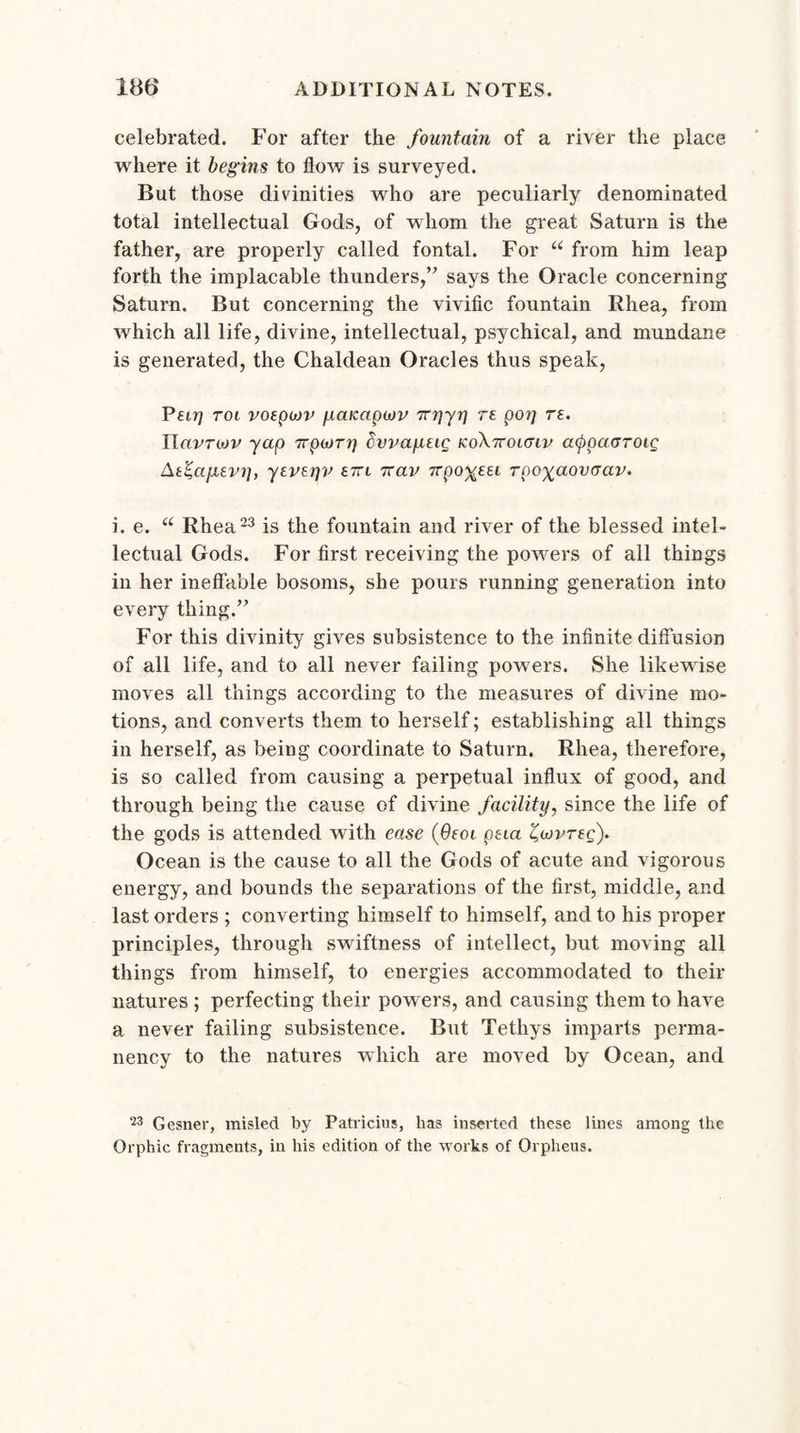 celebrated. For after the fountain of a river the place where it begins to flow is surveyed. But those divinities who are peculiarly denominated total intellectual Gods, of whom the great Saturn is the father, are properly called fontal. For “ from him leap forth the implacable thunders,” says the Oracle concerning Saturn. But concerning the vivific fountain Rhea, from which all life, divine, intellectual, psychical, and mundane is generated, the Chaldean Oracles thus speak, Pari tol poeputv panapop TTpyr] re pot] re. IIcivtojv yap 7rpojrri dvva/iug koXttoktip atpoacroig At%apLEvt], yevepv £7rt 7rav 7rpo%ea rpoxaovaav. i. e. u Rhea23 is the fountain and river of the blessed intel¬ lectual Gods. For first receiving the powers of all things in her ineffable bosoms, she pours running generation into every thing.” For this divinity gives subsistence to the infinite diffusion of all life, and to all never failing powers. She likewise moves all things according to the measures of divine mo¬ tions, and converts them to herself; establishing all things in herself, as being coordinate to Saturn. Rhea, therefore, is so called from causing a perpetual influx of good, and through being the cause of divine facility, since the life of the gods is attended with ease (9eoi ptia Zatpreg). Ocean is the cause to all the Gods of acute and vigorous energy, and bounds the separations of the first, middle, and last orders ; converting himself to himself, and to his proper principles, through swiftness of intellect, but moving all things from himself, to energies accommodated to their natures ; perfecting their powers, and causing them to have a never failing subsistence. But Tethys imparts perma¬ nency to the natures which are moved by Ocean, and 23 Gesner, misled by Patricius, has inserted these lines among the Orphic fragments, in his edition of the works of Orpheus.