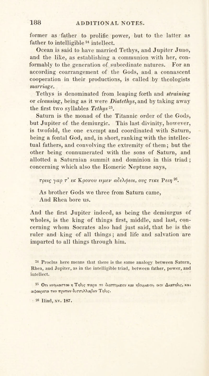 former as father to prolific power, but to the latter as father to intelligible24 intellect. Ocean is said to have married Tethys, and Jupiter Juno, and the like, as establishing a communion with her, con¬ formably to the generation of subordinate natures. For an according coarrangement of the Gods, and a connascent cooperation in their productions, is called by theologists marriage. Tethys is denominated from leaping forth and straining or cleansing, being as it were Diatethys, and by taking away the first two syllables Tethys25. Saturn is the monad of the Titannic order of the Gods, but Jupiter of the demiurgic. This last divinity, however, is twofold, the one exempt and coordinated with Saturn, being a fontal God, and, in short, ranking with the intellec¬ tual fathers, and convolving the extremity of them; but the other being connumerated with the sons of Saturn, and allotted a Saturnian summit and dominion in this triad ; concerning which also the Homeric Neptune says, rpeig yap r tic Kpovou eiyev actXtyeoi, ovg reice Pen]26. As brother Gods we three from Saturn came, And Rhea bore us. And the first Jupiter indeed, as being the demiurgus of wholes, is the king of things first, middle, and last, con¬ cerning whom Socrates also had just said, that he is the ruler and king of all things; and life and salvation are imparted to all things through him. 24 Proclus here means that there is the same analogy between Saturn, Rhea, and Jupiter, as in the intelligible triad, between father, power, and intellect. 25 Ot( WVOfXCCdTM Y\ TTCl^Ci TO £l«TTOjU.£VOV KM OVfXEWV, 010V gtdTYfiV;, KCLl ct<pct^i<TEi tujv tt^uitujv (WctiXXa^wv T>lSof. 26 Iliad, xv. 187.