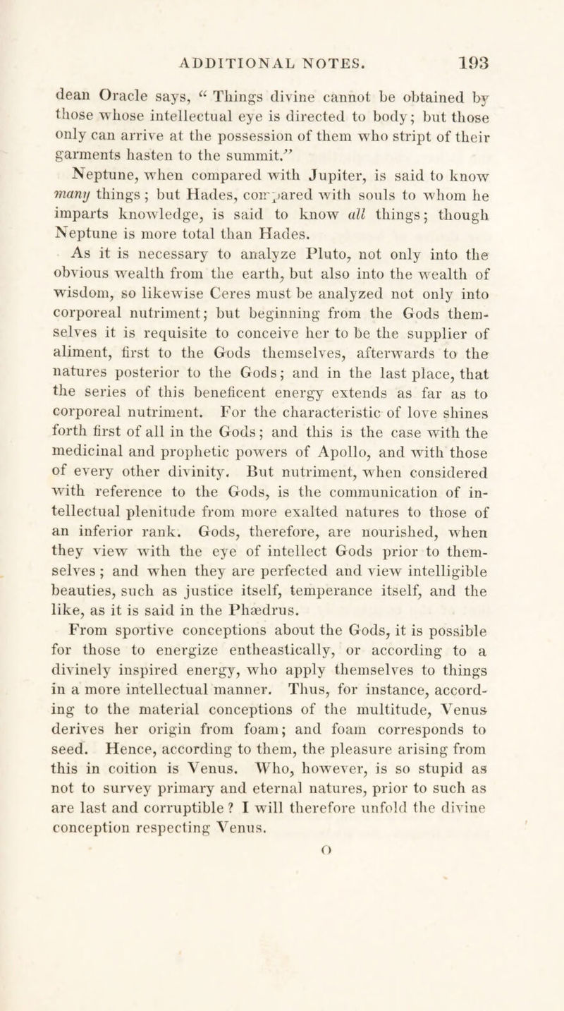 dean Oracle says, u Things divine cannot be obtained by those whose intellectual eye is directed to body; but those only can arrive at the possession of them who stript of their garments hasten to the summit/’ Neptune, when compared with Jupiter, is said to know many things; but Hades, compared with souls to whom he imparts knowledge, is said to know all things; though Neptune is more total than Hades. As it is necessary to analyze Pluto, not only into the obvious wealth from the earth, but also into the wealth of wisdom, so likewise Ceres must be analyzed not only into corporeal nutriment; but beginning from the Gods them¬ selves it is requisite to conceive her to be the supplier of aliment, first to the Gods themselves, afterwards to the natures posterior to the Gods; and in the last place, that the series of this beneficent energy extends as far as to corporeal nutriment. For the characteristic of love shines forth first of all in the Gods; and this is the case with the medicinal and prophetic powers of Apollo, and with those of every other divinity. But nutriment, when considered with reference to the Gods, is the communication of in¬ tellectual plenitude from more exalted natures to those of an inferior rank. Gods, therefore, are nourished, when they view with the eye of intellect Gods prior to them¬ selves ; and when they are perfected and view intelligible beauties, such as justice itself, temperance itself, and the like, as it is said in the Phaedrus. From sportive conceptions about the Gods, it is possible for those to energize entheastically, or according to a divinely inspired energy, who apply themselves to things in a more intellectual manner. Thus, for instance, accord¬ ing to the material conceptions of the multitude, Venus derives her origin from foam; and foam corresponds to seed. Hence, according to them, the pleasure arising from this in coition is Venus. Who, however, is so stupid as not to survey primary and eternal natures, prior to such as are last and corruptible? I will therefore unfold the divine conception respecting Venus.