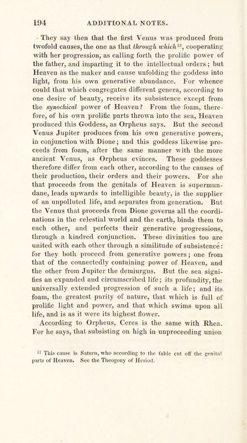 They say then that the first Venus was produced from twofold causes, the one as that through which31, cooperating with her progression, as calling forth the prolific power of the father, and imparting it to the intellectual orders; but Heaven as the maker and cause unfolding the goddess into light, from his own generative abundance. For whence could that which congregates different genera, according to one desire of beauty, receive its subsistence except from the synochical power of Heaven? From the foam, there¬ fore, of his own prolific parts thrown into the sea, Heaven produced this Goddess, as Orpheus says. But the second Venus Jupiter produces from his own generative powers, in conjunction with Dione; and this goddess likewise pro¬ ceeds from foam, after the same manner with the more ancient Venus, as Orpheus evinces. These goddesses therefore differ from each other, according to the causes of their production, their orders and their powers. For she that proceeds from the genitals of Heaven is supermun¬ dane, leads upwards to intelligible beauty, is the supplier of an unpolluted life, and separates from generation. But the Venus that proceeds from Dione governs all the coordi¬ nations in the celestial world and the earth, binds them to each other, and perfects their generative progressions, through a kindred conjunction. These divinities too are united with each other through a similitude of subsistence: for they both proceed from generative powers; one from that of the connectedly containing power of Heaven, and the other from Jupiter the demiurgus. But the sea signi¬ fies an expanded and circumscribed life; its profundity,the universally extended progression of such a life; and its foam, the greatest purity of nature, that which is full of prolific light and power, and that which swims upon all life, and is as it were its highest flower. According to Orpheus, Ceres is the same with Rhea. For he says, that subsisting on high in unproceeding union 31 This cause is Saturn, who according to the fable cut off the genital parts of Heaven. See the Theogony of Hesiod.