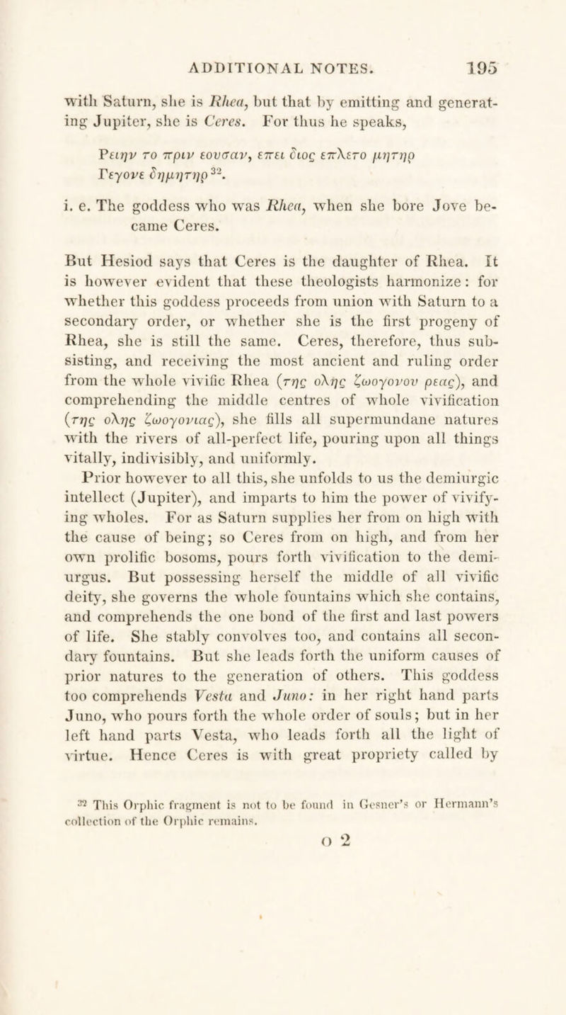 with Saturn, she is Rhea, but that by emitting and generat¬ ing Jupiter, she is Ceres. For thus he speaks, Peirjv TO TTpiV EOVGCtV, E7TU dlOQ £7rXETO fXT]TJ]p reyove hjppTijp22. i. e. The goddess who was Rhea, wdien she bore Jove be¬ came Ceres. But Hesiod says that Ceres is the daughter of Rhea. It is however evident that these theologists harmonize: for whether this goddess proceeds from union with Saturn to a secondary order, or whether she is the first progeny of Rhea, she is still the same. Ceres, therefore, thus sub¬ sisting, and receiving the most ancient and ruling order from the whole vivific Rhea (rrjg oXrjg Zajoyovov peag), and comprehending the middle centres of whole vivification (■rpg oXi^g 'Cwoyoviag), she fills all supermundane natures with the rivers of all-perfect life, pouring upon all things vitally, indivisibly, and uniformly. Prior however to all this, she unfolds to us the demiurgic intellect (Jupiter), and imparts to him the power of vivify¬ ing wholes. For as Saturn supplies her from on high with the cause of being; so Ceres from on high, and from her own prolific bosoms, pours forth vivification to the demb urgus. But possessing herself the middle of all vivific deity, she governs the whole fountains which she contains, and comprehends the one bond of the first and last powers of life. She stably convolves too, and contains all secon¬ dary fountains. But she leads forth the uniform causes of prior natures to the generation of others. This goddess too comprehends Vesta and Juno: in her right hand parts Juno, who pours forth the whole order of souls; but in her left hand parts Vesta, who leads forth all the light of virtue. Hence Ceres is with great propriety called by 37 This Orphic fragment is not to he found in Gesner’s or Hermann’s collection of the Orphic remains.