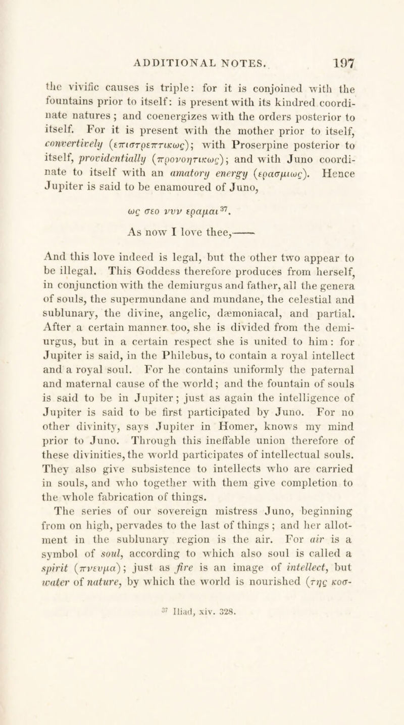 the vivific causes is triple: for it is conjoined with the fountains prior to itself: is present with its kindred coordi¬ nate natures ; and coenergizes with the orders posterior to itself. For it is present with the mother prior to itself, convertivelij (£7n(Trp£7rn/cci>£); with Proserpine posterior to itself, providentially (7Tyovoyruang) ■, and with Juno coordi¬ nate to itself with an amatory energy (toacrynog). Hence Jupiter is said to be enamoured of Juno, mg cr£o vvv epa/iai37. As now I love thee,- And this love indeed is legal, but the other two appear to be illegal. This Goddess therefore produces from herself, in conjunction with the demiurgus and father, all the genera of souls, the supermundane and mundane, the celestial and sublunary, the divine, angelic, daemoniacal, and partial. After a certain manner too, she is divided from the demi¬ urgus, but in a certain respect she is united to him : for Jupiter is said, in the Philebus, to contain a royal intellect and a royal soul. For he contains uniformly the paternal and maternal cause of the world; and the fountain of souls is said to be in Jupiter; just as again the intelligence of Jupiter is said to be first participated by Juno. For no other divinity, says Jupiter in Homer, knows my mind prior to Juno. Through this ineffable union therefore of these divinities, the world participates of intellectual souls. They also give subsistence to intellects who are carried in souls, and who together with them give completion to the whole fabrication of things. The series of our sovereign mistress Juno, beginning from on high, pervades to the last of things; and her allot¬ ment in the sublunary region is the air. For air is a symbol of soul, according to which also soul is called a spirit (7rvEvpa); just as fire is an image of intellect, but water of nature, by which the world is nourished (ryg kov- 37 Iliad, xiv. 328.