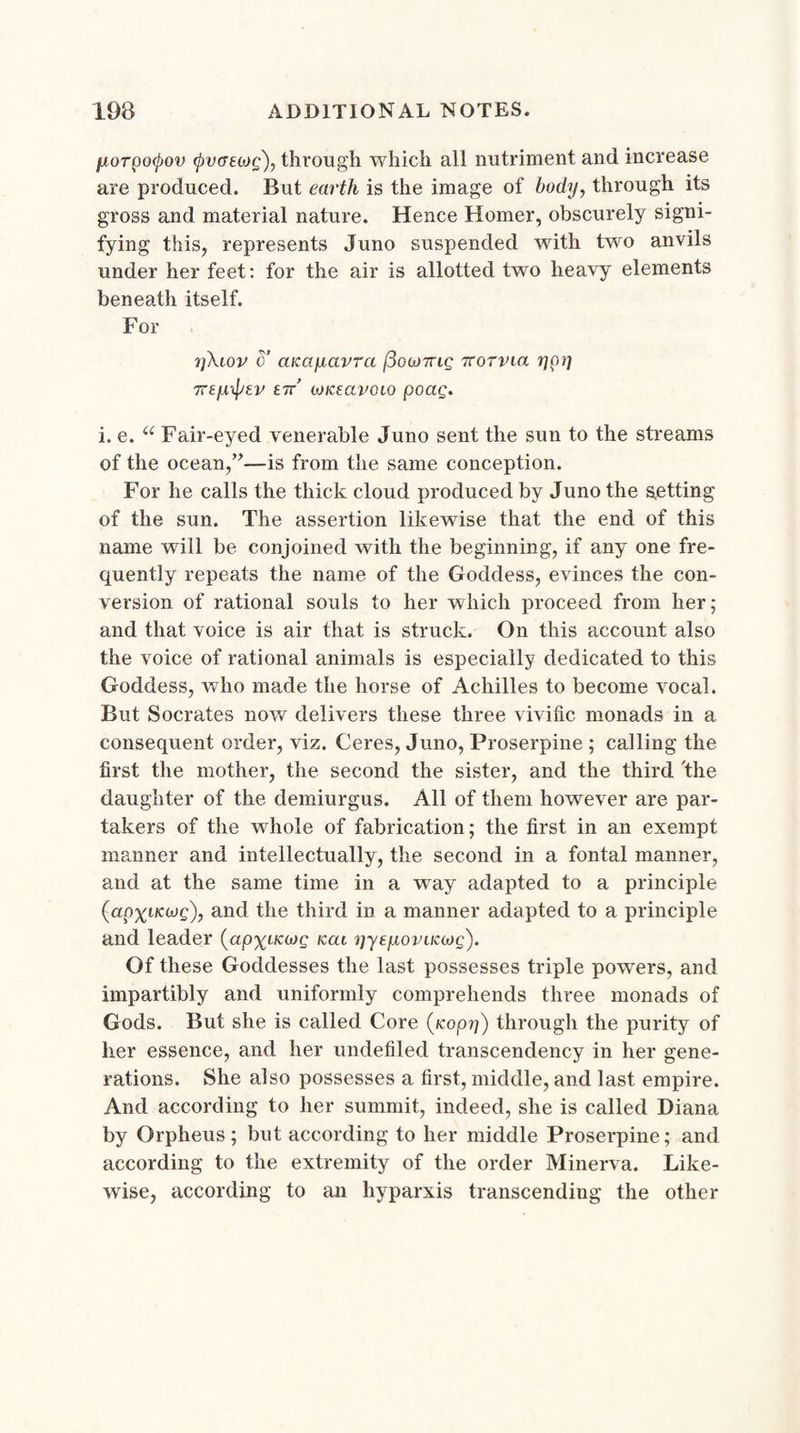 yorpotyov (pvatiog), through which all nutriment and increase are produced. But earth is the image of body, through its gross and material nature. Hence Homer, obscurely signi¬ fying this, represents Juno suspended with two anvils under her feet: for the air is allotted two heavy elements beneath itself. For i]\iov o’ aKayavra /3oa>7ric; ttotviu ypy Trtyiptv err’ (okecivoio poag. i. e. u Fair-eyed venerable Juno sent the sun to the streams of the ocean,”—is from the same conception. For he calls the thick cloud produced by Juno the setting of the sun. The assertion likewise that the end of this name will be conjoined with the beginning, if any one fre¬ quently repeats the name of the Goddess, evinces the con¬ version of rational souls to her which proceed from her; and that voice is air that is struck. On this account also the voice of rational animals is especially dedicated to this Goddess, who made the horse of Achilles to become vocal. But Socrates now delivers these three vivific monads in a consequent order, viz. Ceres, Juno, Proserpine ; calling the first the mother, the second the sister, and the third the daughter of the demiurgus. All of them however are par¬ takers of the whole of fabrication; the first in an exempt manner and intellectually, the second in a fontal manner, and at the same time in a way adapted to a principle (apxt-Kojg), and the third in a manner adapted to a principle and leader (apxacojg kcu yyeyoviKoyg). Of these Goddesses the last possesses triple powers, and impartibly and uniformly comprehends three monads of Gods. But she is called Core (jeep??) through the purity of her essence, and her undefiled transcendency in her gene¬ rations. She also possesses a first, middle, and last empire. And according to her summit, indeed, she is called Diana by Orpheus; but according to her middle Proserpine; and according to the extremity of the order Minerva. Like¬ wise, according to an hyparxis transcending the other