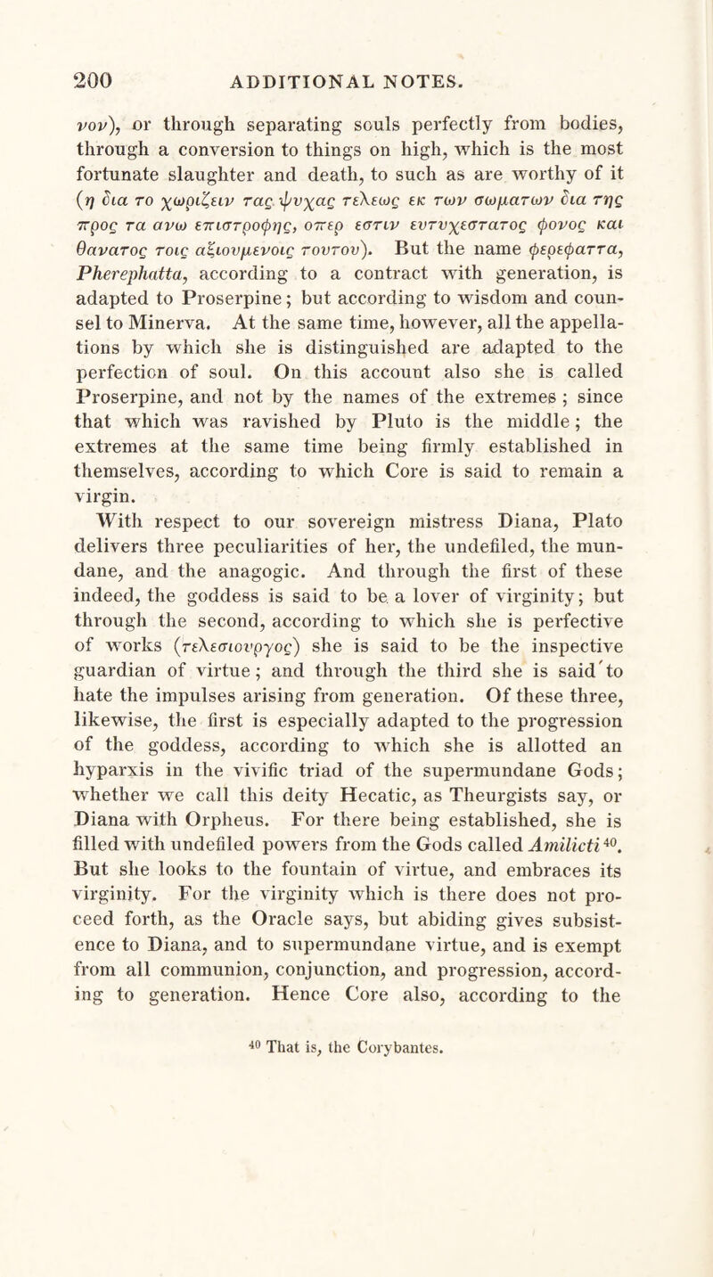 vov), or through separating souls perfectly from bodies, through a conversion to things on high, which is the most fortunate slaughter and death, to such as are worthy of it (ri dm to %(t)pl^uv rag xpv^ag TtXeutg £/c tojv (yoj/xarojv Cm rrjg 7rpog ra avu) £7riGTpofrig, OTrep eanv torvyiGraTog cpovog kcu OavciTog roig a^iovpevoig rovrov). But the name (pspecparra, Pherephatta, according to a contract with generation, is adapted to Proserpine; but according to wisdom and coun¬ sel to Minerva. At the same time, however, all the appella¬ tions by which she is distinguished are adapted to the perfection of soul. On this account also she is called Proserpine, and not by the names of the extremes ; since that which was ravished by Pluto is the middle; the extremes at the same time being firmly established in themselves, according to which Core is said to remain a virgin. With respect to our sovereign mistress Diana, Plato delivers three peculiarities of her, the undefiled, the mun¬ dane, and the anagogic. And through the first of these indeed, the goddess is said to be. a lover of virginity; but through the second, according to which she is perfective of works (rsXecnovpyog) she is said to be the inspective guardian of virtue; and through the third she is said to hate the impulses arising from generation. Of these three, likewise, the first is especially adapted to the progression of the goddess, according to which she is allotted an hyparxis in the vivific triad of the supermundane Gods; whether we call this deity Hecatic, as Theurgists say, or Diana with Orpheus. For there being established, she is filled with undefiled powers from the Gods called Amilicti40. But she looks to the fountain of virtue, and embraces its virginity. For the virginity which is there does not pro¬ ceed forth, as the Oracle says, but abiding gives subsist¬ ence to Diana, and to supermundane virtue, and is exempt from all communion, conjunction, and progression, accord¬ ing to generation. Hence Core also, according to the 40 That is, the Corybantes.