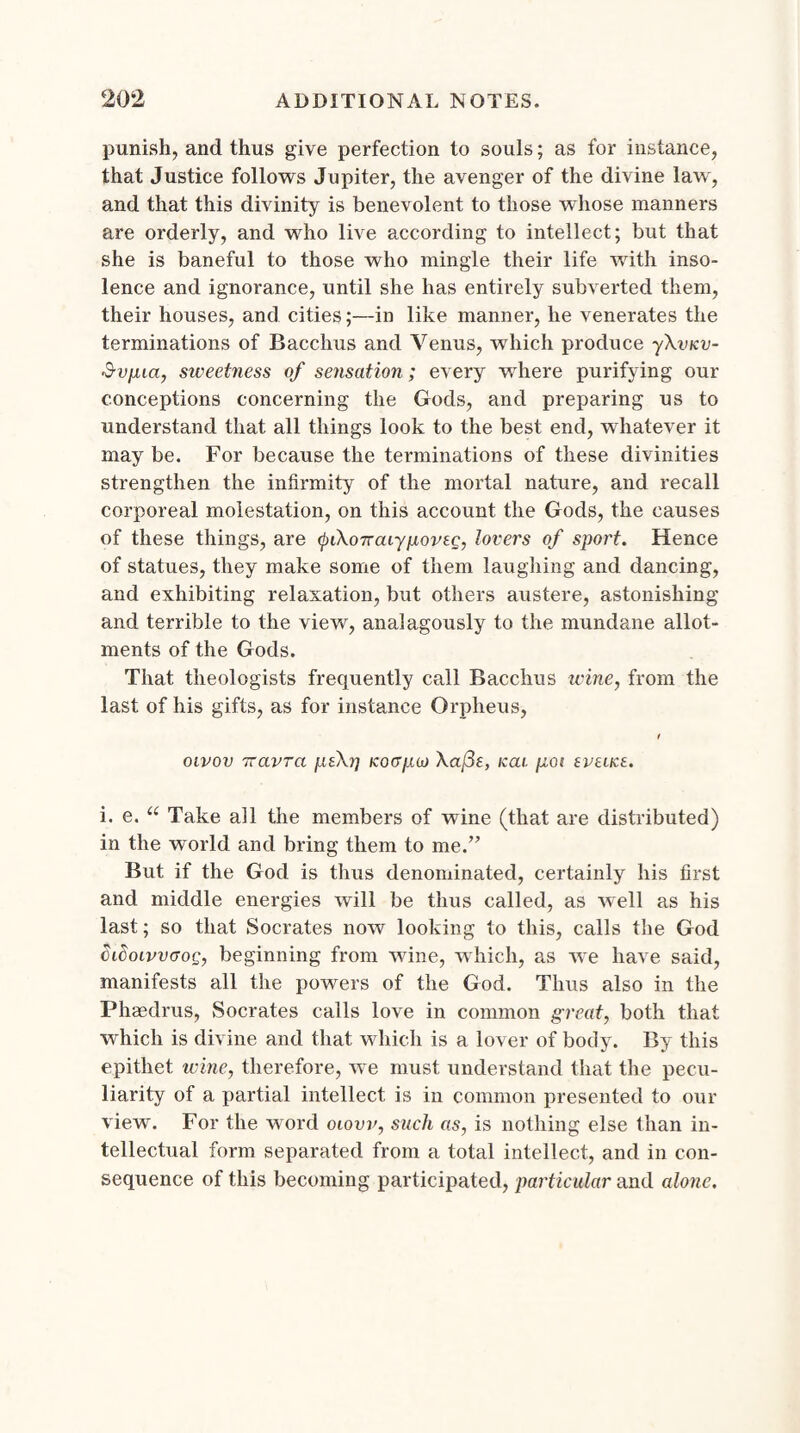 punish, and thus give perfection to souls; as for instance, that Justice follows Jupiter, the avenger of the divine law, and that this divinity is benevolent to those whose manners are orderly, and who live according to intellect; but that she is baneful to those who mingle their life with inso¬ lence and ignorance, until she has entirely subverted them, their houses, and cities;—in like manner, he venerates the terminations of Bacchus and Venus, which produce yXvuv- Svpua, sweetness of sensation; every where purifying our conceptions concerning the Gods, and preparing us to understand that all things look to the best end, whatever it may be. For because the terminations of these divinities strengthen the infirmity of the mortal nature, and recall corporeal molestation, on this account the Gods, the causes of these things, are tyiXoTrcaypovi.g, lovers of sport. Hence of statues, they make some of them laughing and dancing, and exhibiting relaxation, but others austere, astonishing and terrible to the view, analagously to the mundane allot¬ ments of the Gods. That theologists frequently call Bacchus wine, from the last of his gifts, as for instance Orpheus, t oivov Tcavrci ptXr) koff/xw Xaj3e, icai. goi tvtitzt. i. e. “ Take all the members of wine (that are distributed) in the world and bring them to me.’7 But if the God is thus denominated, certainly his first and middle energies will be thus called, as well as his last; so that Socrates now looking to this, calls the God (kdoivvGog, beginning from wine, which, as we have said, manifests all the powers of the God. Thus also in the Phaedrus, Socrates calls love in common great, both that which is divine and that which is a lover of body. By this epithet wine, therefore, we must understand that the pecu¬ liarity of a partial intellect is in common presented to our view. For the word oiovv, such as, is nothing else than in¬ tellectual form separated from a total intellect, and in con¬ sequence of this becoming participated, particular and alone.