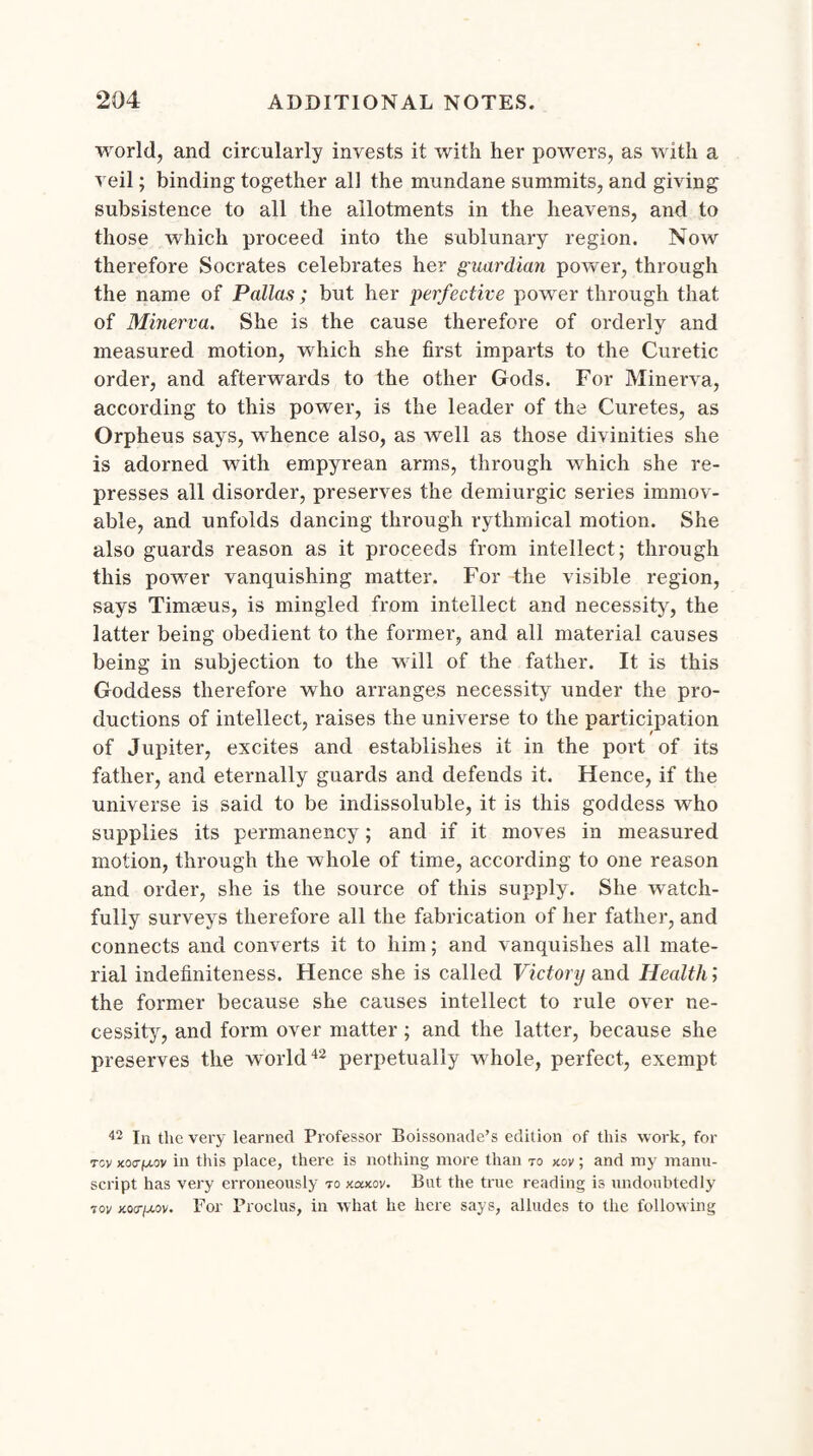 world, and circularly invests it with her powers, as with a veil; binding together all the mundane summits, and giving subsistence to all the allotments in the heavens, and to those which proceed into the sublunary region. Now therefore Socrates celebrates her guardian power, through the name of Pallas; but her perfective power through that of Minerva. She is the cause therefore of orderly and measured motion, which she first imparts to the Curetic order, and afterwards to the other Gods. For Minerva, according to this power, is the leader of the Curetes, as Orpheus says, whence also, as well as those divinities she is adorned with empyrean arms, through which she re¬ presses all disorder, preserves the demiurgic series immov¬ able, and unfolds dancing through rythmical motion. She also guards reason as it proceeds from intellect; through this power vanquishing matter. For the visible region, says Timaeus, is mingled from intellect and necessity, the latter being obedient to the former, and all material causes being in subjection to the will of the father. It is this Goddess therefore who arranges necessity under the pro¬ ductions of intellect, raises the universe to the participation of Jupiter, excites and establishes it in the port of its father, and eternally guards and defends it. Hence, if the universe is said to be indissoluble, it is this goddess who supplies its permanency; and if it moves in measured motion, through the whole of time, according to one reason and order, she is the source of this supply. She watch¬ fully surveys therefore all the fabrication of her father, and connects and converts it to him; and vanquishes all mate¬ rial indefiniteness. Hence she is called Victory and Health; the former because she causes intellect to rule over ne¬ cessity, and form over matter; and the latter, because she preserves the world42 perpetually whole, perfect, exempt 42 In the very learned Professor Boissonade’s edition of this work, for Toy jco0-fj.ov in this place, there is nothing more than to kov ; and my manu¬ script has very erroneously to xaxoy. But the true reading is undoubtedly Toy xoa-juov. For Proclus, in what he here says, alludes to the following