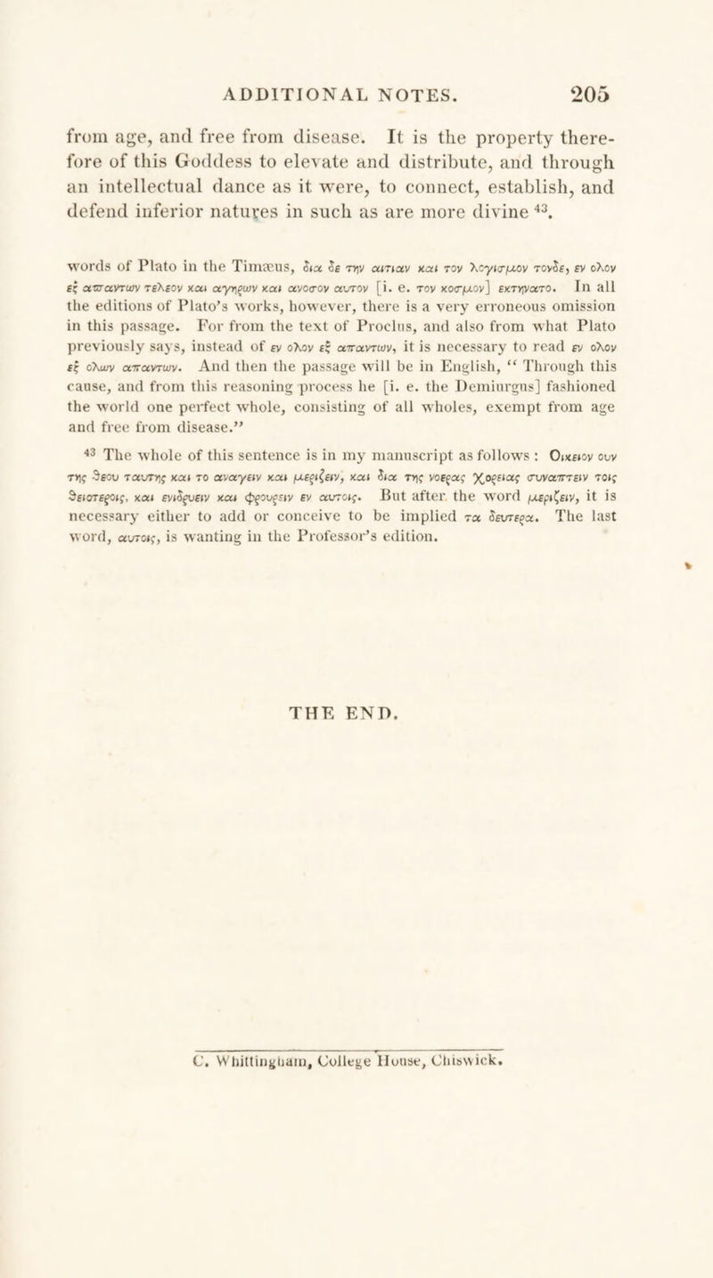 from age, and free from disease. It is the property there¬ fore of tills Goddess to elevate and distribute, and through an intellectual dance as it were, to connect, establish, and defend inferior natures in such as are more divine 43. words of Plato in the Timseus, Jia -n)v amav xai rov Xcyig-^ov rcySe, ev oXov £' oltzovtw teXsov xutt uyr,qujv xai avotrov av/rov [i. e. tov xotr/j.oy] £y.Tryoiro. In all the editions of Plato’s works, however, there is a very erroneous omission in this passage. For from the text of Proelus, and also from what Plato previously says, instead of ry oXov £? airocvnov, it is necessary to read ev oXov f? oKuiv carctvTwv. And then the passage will be in English, “ Through this cause, and from this reasoning process he [i. e. the Demiurgus] fashioned the world one perfect whole, consisting of all wholes, exempt from age and free from disease.” 43 The whole of this sentence is in my manuscript as follows : ouv t9eou Taurrjf xat to avayfiv xoa fxepfav, xai Jias ttk voffaf vuvcctteiv tok SeioTEfoif, uca eviSgvew xat spgoufstv ev auro»j. But after the wrord fjicp^eiv, it is necessary either to add or conceive to be implied t« Sevt^os. The last word, avroip, is wanting in the Professor’s edition. THE END. C. Whittingham, College House, Chiswick.