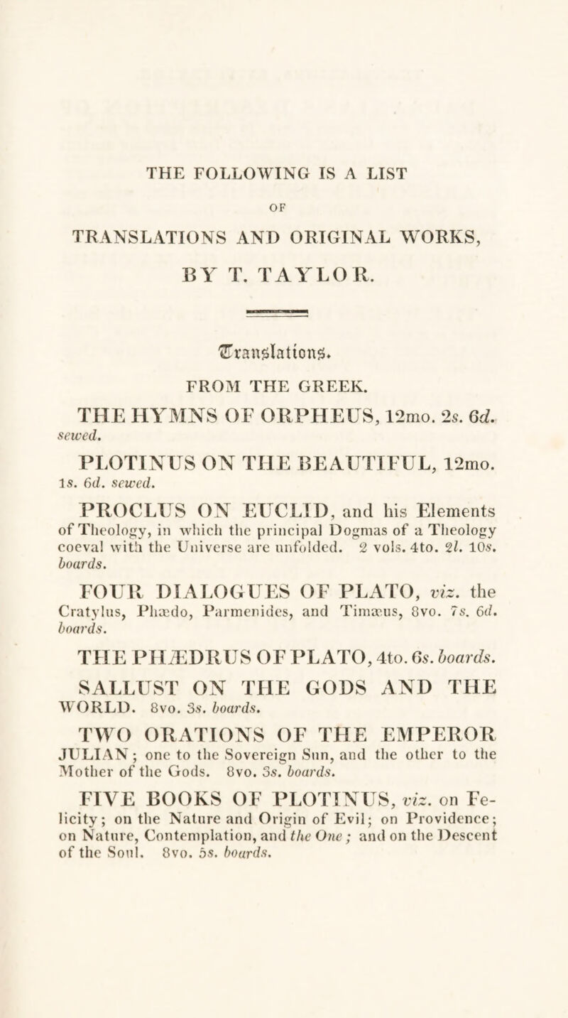 THE FOLLOWING IS A LIST OF TRANSLATIONS AND ORIGINAL WORKS, BY T. TAYLOR. 'UranslattonsL FROM THE GREEK. THE HYMNS OF ORPHEUS, 12mo. 2s. 6d. sewed. PLOTINUS ON THE BEAUTIFUL, 12mo. Is. 6d. sewed. PROCLUS ON EUCLID, and his Elements of Theology, in which the principal Dogmas of a Theology coeval with the Universe are unfolded. 2 vols. 4to. 21. 10s. boards. FOUR DIALOGUES OF PLATO, viz. the Cratylus, Phaedo, Parmenides, and Timap.us, 8vo. 7s. 6d. boards. THE PIIiEDRUS OF PLATO, 4to. 6s. boards. SALLUST ON THE GODS AND THE WORLD. 8vo. 3s. boards. TWO ORATIONS OF THE EMPEROR JULIAN; one to the Sovereign Sun, and the other to the Mother of the Gods. 8vo. 3s. boards. FIVE BOOKS OF PLOTINUS, viz. on Fe¬ licity; on the Nature and Origin of Evil; on Providence; on Nature, Contemplation, and the One; and on the Descent of the Soul. 8vo. 5s. boards.