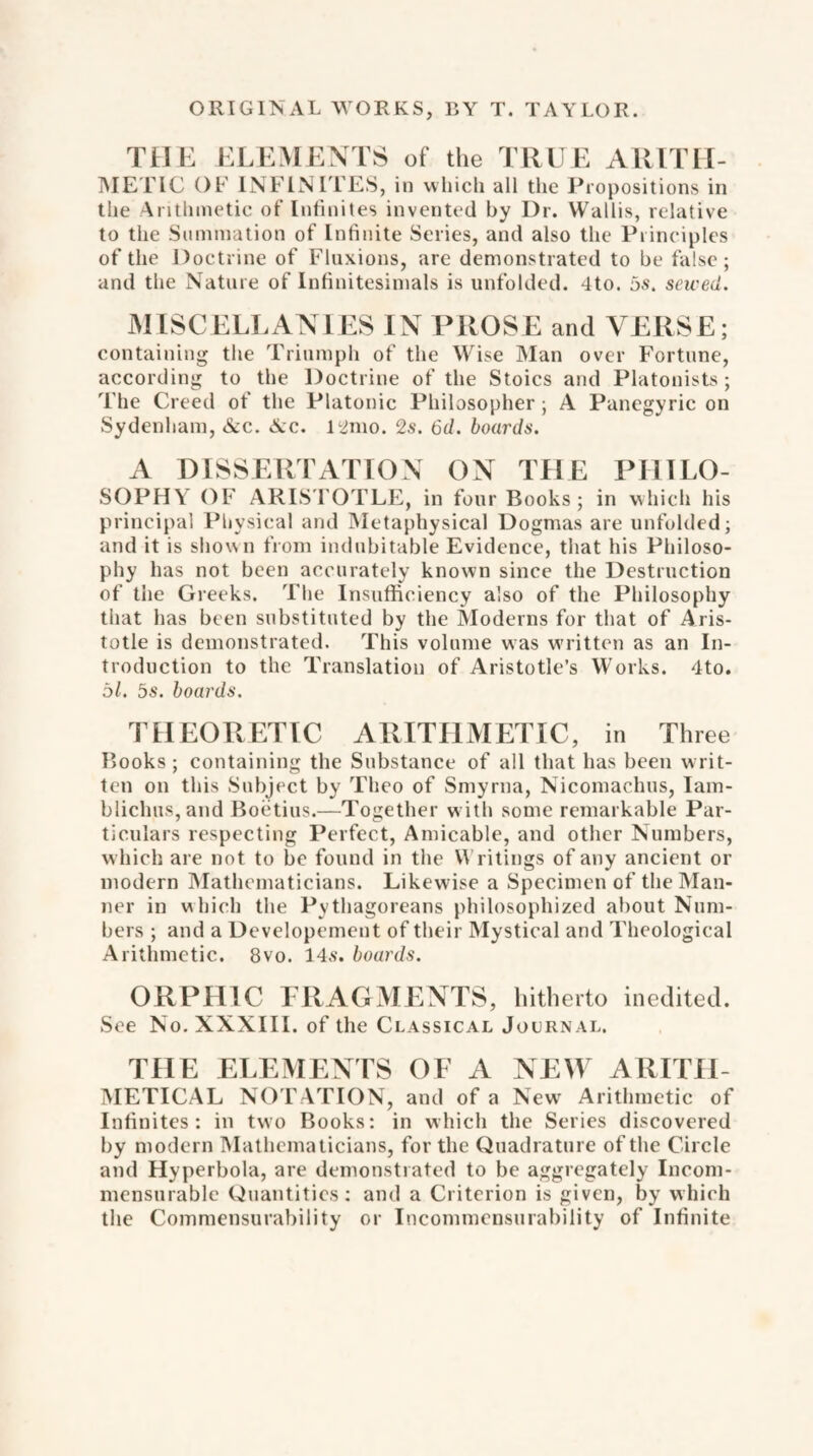 THE ELEMENTS of the TRUE ARITH¬ METIC OF INFINITES, in which all the Propositions in the Arithmetic of Infinites invented by Dr. Wallis, relative to the Summation of Infinite Series, and also the Principles of the Doctrine of Fluxions, are demonstrated to be false; and the Nature of Infinitesimals is unfolded. 4to. os. saved. MISCELLANIES IN PROSE and VERSE; containing the Triumph of the Wise Man over Fortune, according to the Doctrine of the Stoics and Platonists; The Creed of the Platonic Philosopher ; A Panegyric on Sydenham, &c. 6cc. 12mo. 2s. 6d. boards. A DISSERTATION ON THE PHILO¬ SOPHY OF ARISTOTLE, in four Books; in which his principal Physical and Metaphysical Dogmas are unfolded; and it is show n from indubitable Evidence, that his Philoso¬ phy has not been accurately known since the Destruction of the Greeks. The Insufficiency also of the Philosophy that has been substituted by the Moderns for that of Aris¬ totle is demonstrated. This volume was written as an In¬ troduction to the Translation of Aristotle’s Works. 4to. 51. 5s. boards. THEORETIC ARITHMETIC, in Three Books ; containing the Substance of all that has been writ¬ ten on this Subject by Theo of Smyrna, Nicomachus, Iam- bliclms,and Boetius.—Together w ith some remarkable Par¬ ticulars respecting Perfect, Amicable, and other Numbers, which are not to be found in the Writings of any ancient or modern Mathematicians. Likewise a Specimen of the Man¬ ner in which the Pythagoreans philosophized about Num¬ bers ; and a Developemcnt of their Mystical and Theological Arithmetic. 8vo. 14s. boards. ORPHIC FRAGMENTS, hitherto inedited. See No. XXXIII. of the Classical Journal. THE ELEMENTS OF A NEW ARITH¬ METICAL NOTATION, and of a New Arithmetic of Infinites: in two Books: in which the Series discovered by modern Mathematicians, for the Quadrature of the Circle and Hyperbola, are demonstrated to be aggregately Incom¬ mensurable Quantities: and a Criterion is given, by which the Commensurability or Incommensurability of Infinite