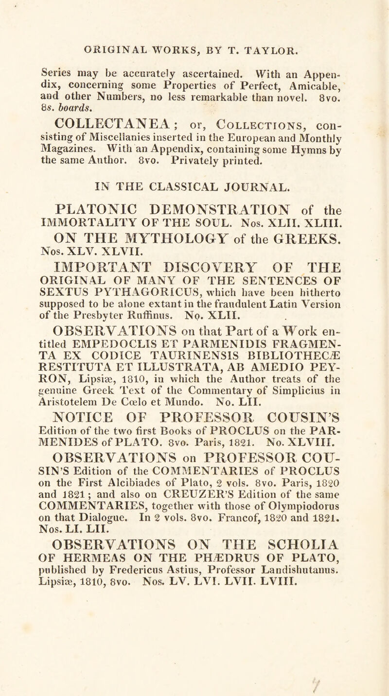 Series may be accurately ascertained. With an Appen¬ dix, concerning some Properties of Perfect, Amicable, and other Numbers, no less remarkable than novel. 8vo. 8s. boards. COLLECTANEA; or, Collections, con¬ sisting of Miscellanies inserted in the European and Monthly Magazines. With an Appendix, containing some Hymns by the same Author. 8vo. Privately printed. IN THE CLASSICAL JOURNAL. PLATONIC DEMONSTRATION of the IMMORTALITY OF THE SOUL. Nos. XLII. XLIII. ON THE MYTHOLOGY of the GREEKS. Nos. XLV. XLVII. IMPORTANT DISCOVERY OF THE ORIGINAL OF MANY OF THE SENTENCES OF SEXTUS PYTHAGORICUS, which have been hitherto supposed to be alone extant in the fraudulent Latin Version of the Presbyter Ruffinus. No. XLII. OBSERVATIONS on that Part of a Work en¬ titled EMPEDOCLIS ET PARMENIDIS FRAGMEN- TA EX CODICE TAURXNENSIS BIBLIOTHECiE RESTITUTA ET ILLUSTRATA, AB AMEDIO PEY- RON, Lipsiae, 1810, in which the Author treats of the genuine Greek Text of the Commentary of Simplicius in Aristotelem De Coelo et Mundo. No. LII. NOTICE OF PROFESSOR COUSIN’S Edition of the two first Books of PROCLUS on the PAR¬ MENIDES of PLATO. 8vo. Paris, 1821. No. XLVII I. OBSERVATIONS on PROFESSOR COU¬ SIN’S Edition of the COMMENTARIES of PROCLUS on the First Alcibiades of Plato, 2 vols. 8vo. Paris, 1820 and 1821; and also on CREUZER’S Edition of the same COMMENTARIES, together with those of Olympiodorus on that Dialogue. In 2 vols. 8vo. Francof, 1820 and 1821. Nos. LI. LII. OBSERVATIONS ON THE SCHOLIA OF HERMEAS ON THE PHLDRUS OF PLATO, published by Fredericas Astius, Professor Landishutanus. Lipsiae, 1810, 8vo. Nos. LV. LVI. LVII. LVIII.