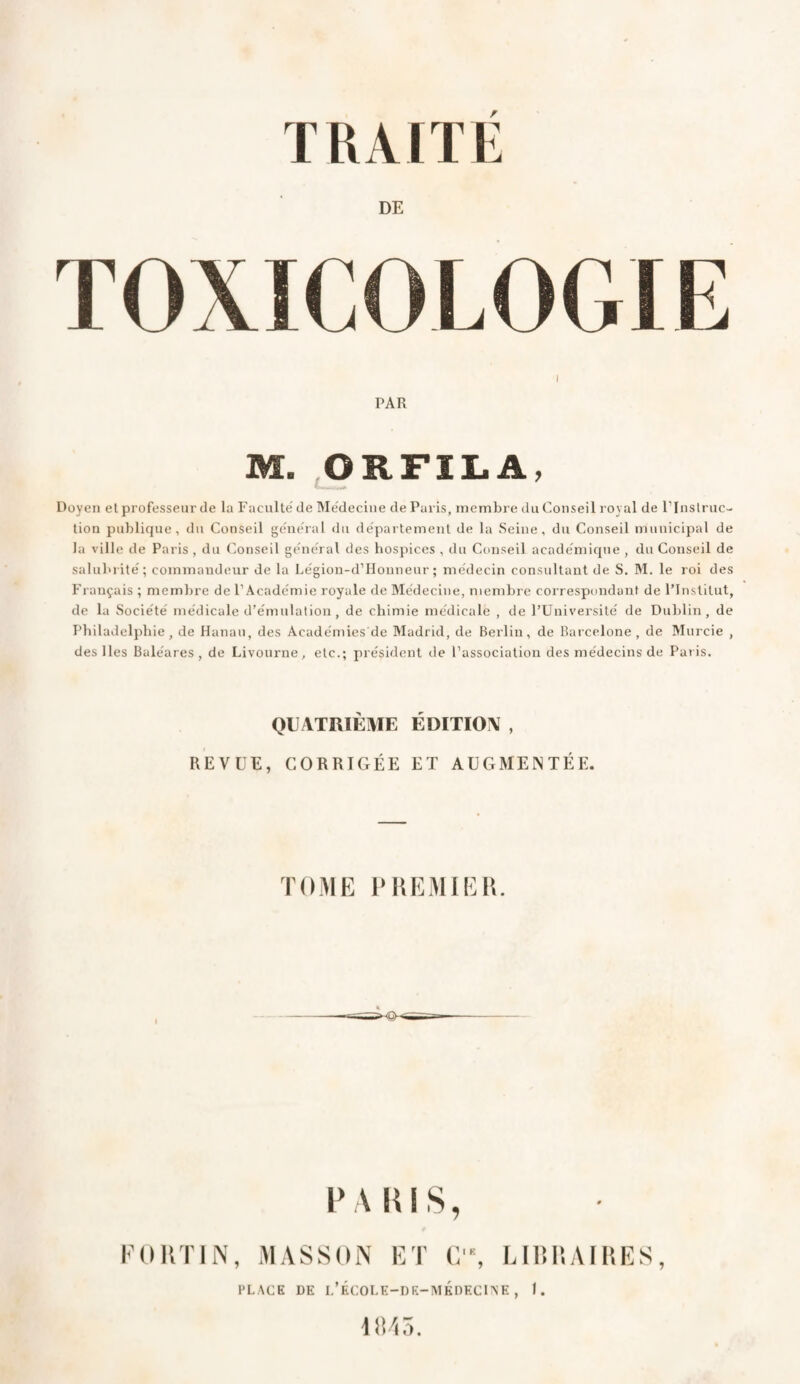 DE TOXICOLOGIE I PAR M. ORFILA, Doyen et professeur de la Faculté de Médecine de Paris, membre du Conseil royal de l’Instruc¬ tion publique, du Conseil général du département de la Seine, du Conseil municipal de la ville de Paris , du Conseil général des hospices , du Conseil académique , du Conseil de salubrité; commandeur de la Légion-d’Houneur ; médecin consultant de S. M. le roi des Français ; membre de l’Académie royale de Médecine, membre correspondant de l’Institut, de la Société médicale d’émulation, de chimie médicale , de l’Université de Dublin, de Philadelphie, de Hanau, des Académies'de Madrid, de Berlin, de Barcelone, de Murcie , des Iles Baléares , de Livourne, etc.; président de l’association des médecins de Paris. QUATRIÈME ÉDITION , REVUE, CORRIGÉE ET AUGMENTÉE. TOME P REMIE II. P A RIS, FORTIN, MASSON ET G, LIBRAIRES, PLACE DE L’ÉCOLE-DE-MÉDECINE, I. 1845.