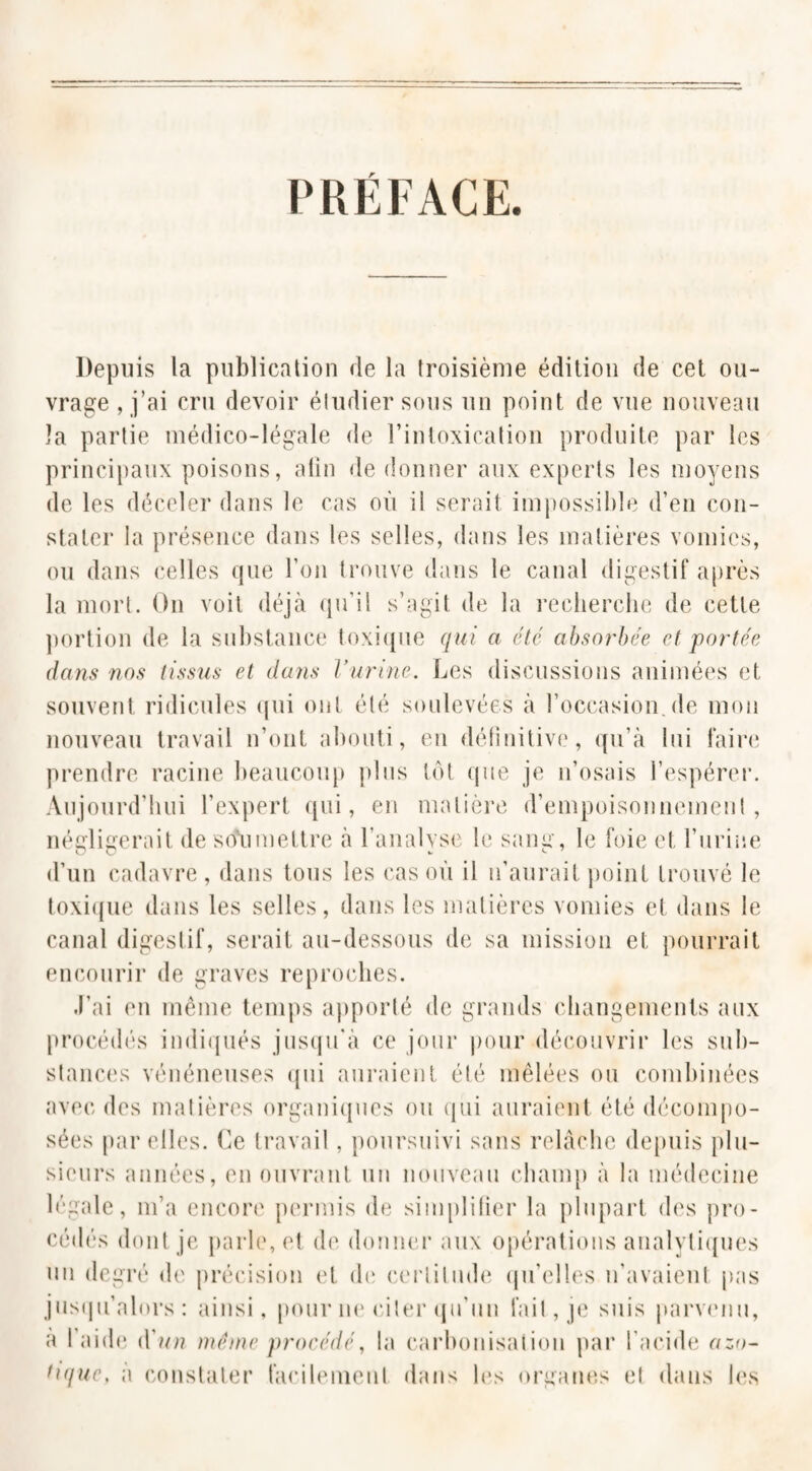 PRÉFACE. Depuis la publication de la troisième édition de cet ou¬ vrage , j’ai cru devoir étudier sous un point de vue nouveau îa partie médico-légale de l’intoxication produite par les principaux poisons, alin de donner aux experts les moyens de les déceler dans le cas où il serait impossible d’en con¬ stater la présence dans les selles, dans les matières vomies, ou dans celles que l’on trouve dans le canal digestif après la mort. On voit déjà qu’il s’agit de la recherche de cette portion de la substance toxique qui a été absorbée et portée dans nos tissus et dans Vurine. Les discussions animées et souvent ridicules qui ont été soulevées à l’occasion.de mon nouveau travail n’ont abouti, en définitive, qu’à lui faire prendre racine beaucoup plus tôt que je n’osais l’espérer. Aujourd'hui l’expert qui, en matière d’empoisonnement, négligerait de soumettre à l'analyse le sang, le foie et l’urine d’un cadavre, dans tous les cas où il n’aurait point trouvé le toxique dans les selles, dans les matières vomies et dans le canal digestif, serait au-dessous de sa mission et pourrait encourir de graves reproches. J’ai en même temps apporté de grands changements aux procédés indiqués jusqu'à ce jour pour découvrir les sub¬ stances vénéneuses qui auraient été mêlées ou combinées avec des matières organiques ou qui auraient été décompo¬ sées par elles. Ce travail, poursuivi sans relâche depuis plu¬ sieurs années, en ouvrant un nouveau champ à la médecine légale, m’a encore permis de simplifier la plupart des pro¬ cédés dont je parle, et de donner aux opérations analytiques un degré de précision et de certitude qu’elles n’avaient pas jusqu’alors: ainsi, pour ne citer qu’un lait, je suis parvenu, à I aide d'un meme procédé, la carbonisation par l’acide azo¬ tique, à constater facilement dans les organes et dans les