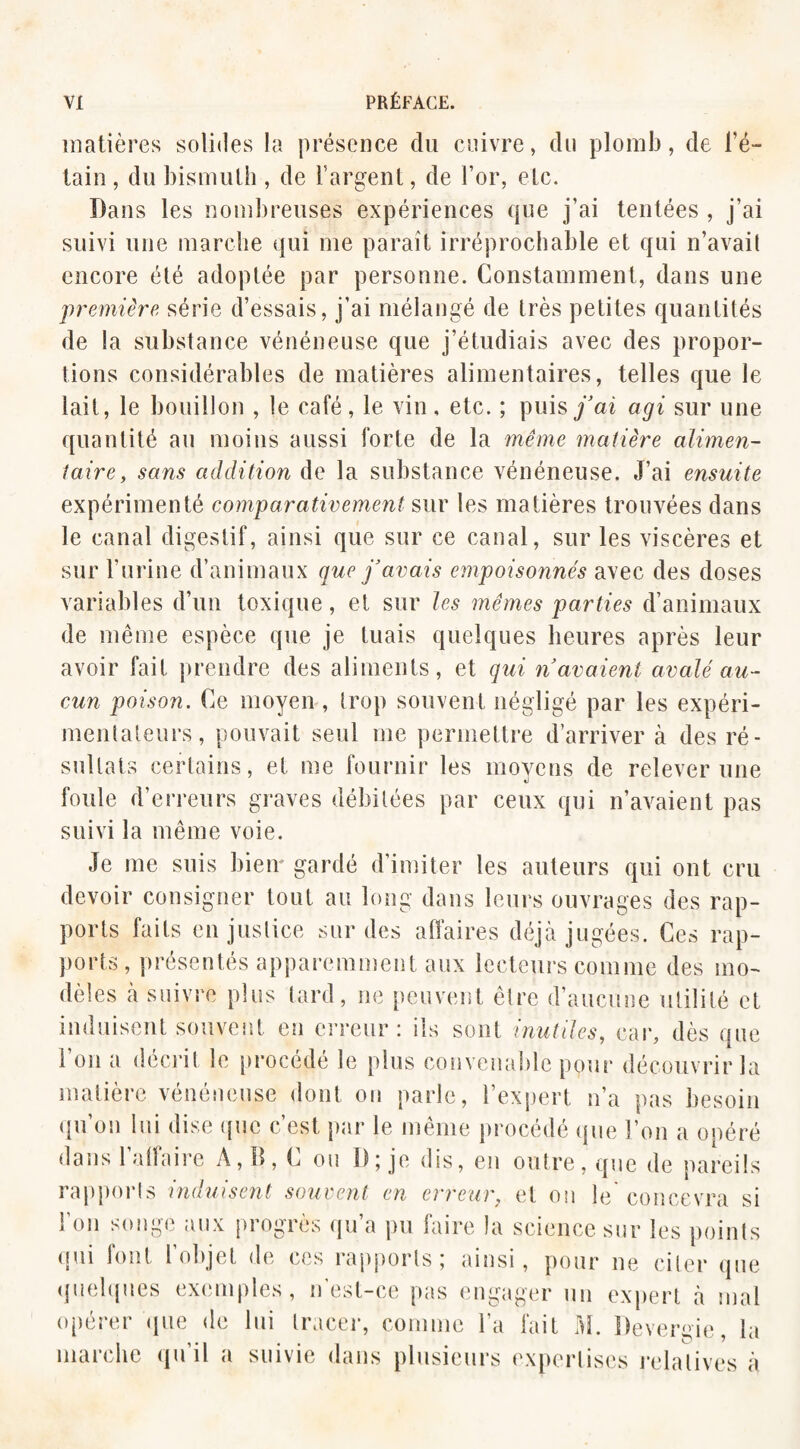 matières solides la présence du cuivre, du plomb, de l’é¬ tain , du bismuth , de l’argent, de l’or, etc. Dans les nombreuses expériences que j’ai tentées , j’ai suivi une marche qui me paraît irréprochable et qui n’avait encore été adoptée par personne. Constamment, dans une première série d’essais, j’ai mélangé de très petites quantités de la substance vénéneuse que j’étudiais avec des propor¬ tions considérables de matières alimentaires, telles que le lait, le bouillon , le café, le vin, etc. ; puis j’ai agi sur une quantité au moins aussi forte de la même matière alimen¬ taire, sans addition de la substance vénéneuse. J’ai ensuite expérimenté comparativement sur les matières trouvées dans le canal digestif, ainsi que sur ce canal, sur les viscères et sur l’urine d’animaux que j'avais empoisonnés avec des doses variables d’un toxique, et sur les mêmes parties d’animaux de même espèce que je tuais quelques heures après leur avoir fait prendre des aliments, et qui n'avaient avalé au¬ cun poison. Ce moyen, trop souvent négligé par les expéri¬ mentateurs, pouvait seul me permettre d’arriver à des ré¬ sultats certains, et me fournir les moyens de relever une «j foule d’erreurs graves débitées par ceux qui n’avaient pas suivi la même voie. Je me suis bien gardé d’imiter les auteurs qui ont cru devoir consigner tout au long dans leurs ouvrages des rap¬ ports faits en justice sur des affaires déjà jugées. Ces rap¬ ports, présentés apparemment aux lecteurs comme des mo¬ dèles à suivre plus tard, ne peuvent être d’aucune utilité et induisent souvent en erreur: ils sont inutiles, car, dès que 1 on a décrit le procédé le plus convenable pour découvrir la matière vénéneuse dont on parle, l’expert n’a pas besoin qu’on lui dise que c’est par le même procédé que l’on a opéré dans 1 affaire A, 11, C ou D; je dis, en outre, que de pareils rapports induisent souvent en erreur, et on le concevra si l’on songe aux progrès qu’a pu faire la science sur les points qui font l’objet de ces rapports; ainsi, pour ne citer que quelques exemples, n est-ce pas engager un expert a mal opérer que de lui tracer, comme l’a fait M. Devenue, la marche qu’il a suivie dans plusieurs expertises relatives à