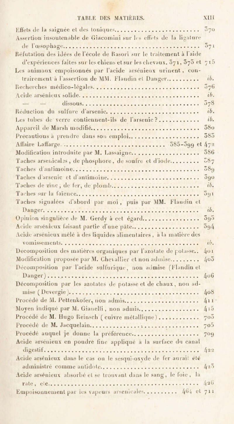 Effets cit; la saignée et des toniques. 570 Assertion insoutenable de Giacomini sur 1rs effets île la ligature de l'œsophage. 071 Réfutation des idées de l'école de Rasori sur le traitement à 1 aide d’expériences laites sur les chiens et sur les chevaux. 071, ’b'j'S et 716 Les animaux empoisonnés par l’acide arsénieux urinent , con¬ trairement à l’assertion de MM. Fl andin et Danger. ib. Recherches médico-légales. 076 Acide arsénieux solide. ib. — — dissous. 078 Réduction du sulfure d’arsenic. ib. Les tubes de verre contiennent-ils de l’arsenic?. ib. Appareil de Marsh modifié. 58o Précautions à prendre dans son emploi. 585 Affaire Laffarge. 5S5-5g9 et 4y2 Modification introduite par M. Lassaigne. 586 Taches arsenicales, de phosphore, de soufre et diode. ^87 Taches d'antimoine. 58g Taches d arsenic et d antimoine. 5go Taches de zinc, de fer, de plomb. ib. Taches sur la faïence. 5g 1 Taches signalées d’abord par moi , puis par MM. Flandin et Danger. Opinion singulière de M. Gerdv à cet égard. Acide arsénieux faisant partie d’une pâte. Acide arsénieux mêlé à des liquides alimentaires , à la matière des ib. 5g5 5g4 vomissements. ib. Décomposition des matières organiques par l’azolatc de potasse.. 401 Modification proposée par M. Chevallier et non admise. 4°5 Décomposition par l’acide sulfurique, non admise (Flandin et Danger). 4°h Décomposition par les azotates de potasse et de chaux, non ad¬ mise ( Devergie ). 4°8 Procédé de M. Pettenkofer, non admis. 41 1 Moyen indiqué par M. Gianelli, non admis. 4 >5 Procédé de M. Hugo Reinsch (cuivre métallique). 7o5 Procédé de M. Jacquelain.-,. 70$ Procédé auquel je donne la préférence. 70g Acide arsénieux en poudre fine appliqué à la surface du canal digestif. 422 Acide arsénieux dans le cas ou le sesqui-oxyde de fer aurai! été administré comme antidote. 4‘25 Acide arsénieux absorbé et se trouvant dans le sang, le loie , la rate, etc. 4 2h Empoisonnement par les vapeurs arsenicales. 4^4 et 711