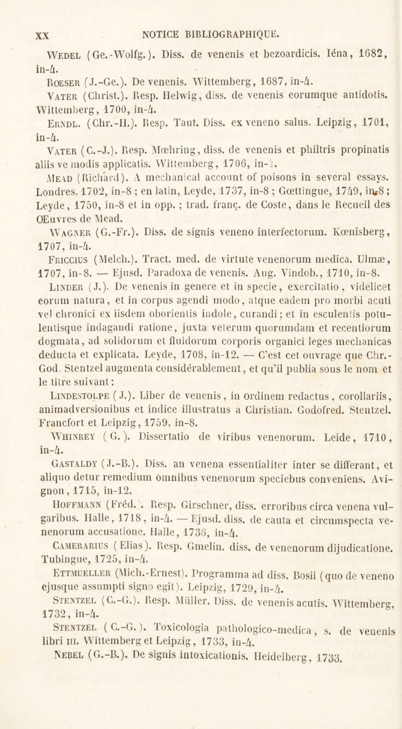 Wedel ( Ge.-Wolfg. ). Diss. de venenis et bezoardicis. Iéna, 1682, in-Zi. Roeser (J.-Ge.). De venenis. Wittemberg, 1687, in-Zi. Vater (Christ.). Resp. Ilelwig, diss. de venenis eorurnque antidotis. Wittemberg, 1700, in-Zt. Erndl. (Chr.-H.). Resp. Tant. Diss. exveneno salus. Leipzig, 1701, in-Zt. Yater (G.-J.). Resp. Mœhring, diss. de venenis et philtris propinatis aîiis ve rnodis applicatis. Wittemberg, 1706, in-G Mead (Richard). zA mechanical account of poisons in several essays. Londres, 1702, in-8 ; en latin, Leyde, 1737, in-8 ; Gœttingne, 17Zt9, in.8 ; Leyde, 1750, in-8 et in opp. ; trad. franc, de Coste, dans le Recueil des OElivres de Mead. Wagner (G.-Fr.). Diss. de signis veneno interfectorum. Kœnisberg, 1707, in-Zt. Friccius (Melch.). Tract, med. de virtute venenorum medica. Ulmæ, 1707, in-8. — Ejusd. Paradoxa de venenis. Aug. Vindob., 1710, in-8. Linder (J.). De venenis in genere et in specie, exercilatio, videlicet eoriim natura, et in corpus agendi modo, atque eadem pro morbi acuti vel chronici ex iisdem oborientis indole, curandi; et in esculentis potu- lentisque indagandi ratione, juxta veterum quorumdam et recentiorum dogmata, ad solidorum et fluidorum corporis organici leges meclianicas deducta et explicata. Leyde, 1708, in-12. — C’est cet ouvrage que Chr.- God. Stentzel augmenta considérablement, et qu’il publia sous le nom et le titre suivant : Lindestolpe (J.). Liber de venenis, in ordinein redactus, corollariis, animadversionibus et indice illustratus a Christian. Godofred. Stentzel. Francfort et Leipzig, 1759, in-8. Whinrey (G.). Dissertatio de viribus venenorum. Leide, 1710, in-Zt. Gastaldy (J.-B.). Diss. an venena essentialiter inter se différant, et aliquo detur remedium omnibus venenorum speciebus conveniens, Avi¬ gnon , 1715, in-12. Hoffmann (Fréd. . Resp. Girschner, diss. erroribus circa venena vul- garibus. Ilalle, 1718, in-Zt. —Ejusd. diss. de cauta et circumspecta ve¬ nenorum accusatione. Halle, 1736, in-Zt. Camerarius (Elias). Resp. Gmelin. diss. de venenorum dijudicatione. Tubingue, 1725, in-Zt. Ettmueller (Mich.-Ernest). Programma ad diss. Bosii (quode veneno ejusque assumpti signo egil). Leipzig, 1729, in-Zi. SjenrzEL (C.-G.). Resp. Millier. Diss. de venenis acutis. Wittemberg, 1732, in-Zt. Stentzel ( C.—G. ). loxicologia pathologico-medica, s. de venenis libri ni. Wittemberg et Leipzig, 1733, in-Zt. Nebel (G.-B.). De signis intoxicationis. Heidelberg, 1733.