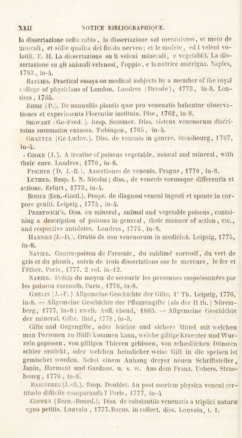 la dissertazione sulla rabia, ia dissertazione su) mecanismo, et moto de moscoli, et suite qualita del fhiido nerveo; et le mofete, edi veleni vo- latili. T. IL La dissertazione su li veleni minerali, e vegetabiii. La dis¬ sertazione su gli animali velenosi, l’oppio, e lanutrice matrigna. Naples, 1783, in-Zj. Baylies. Practical essays on medical subjects by a member of lire royal college of physicians of London. Londres (Dresde), 1773, in-8. Lon¬ dres , 1765. Rossi (P.). De nonnullis plantis quæ pro venenatis liabentur observa- tiones et expérimenta Florentiæ institula. Pise, 1762, in-8. Sigwart (Ge-Fred.). Resp. Sommer. Diss. sistens venenorum discri¬ mina summatim excussa. Tubingen, 1765, in-Zi. Graeter (Ge-Ludov.). Diss. de venenis in généré. Strasbourg, 1767, in-Zt. • Cooke (J.). A treatise of poisons vegetable, animal and minerai, with their cure. Londres, 1770, in-8. Fischer (D. J.-B.). Assertiones de venenis. Prague, 1770 , in-8. Luther. Resp. I. N. Nicolai ; diss., de venenis eorumque differentia et actione. Erfurt, 1773, in-A. Bosius (Ern.-Gottl.). Propr. de diagnosi veneni ingesti et sponte in cor- pore geniti. Leipzig, 177Zj, in-Zj. Prestwigh’s. Diss. on minerai, animal and vegetable poisons, contai- ning a description of poisons in general, their manner of action, etc., and respective antidotes. Londres, 1775, in-8. Hanniüs (J.-D.N Oratio de usu venenorum in medicinâ. Leipzig, 1775, in-8. Navier. Contre-poison de l’arsenic, du sublimé corrosif, du vert de gris et du plomb, suivis de trois dissertations sur le mercure, le fer et l’éther. Paris, 1777. 2 vol. in-12. Navier. Précis du moyen de secourir les personnes empoisonnées par les poisons corrosifs. Paris, 1778, in-8. Gmelin (J.-F. ) Allgemeine Geschichte der Gifte. V Th. Leipzig, 1776, in-8. —- Allgemeine Geschichte der Pfhnzen gifte (als der II th. ) Nürem¬ berg, 1777, in-8; zweit. Aufl. ebend, 1803. — Allgemeine Geschichte der minerai. Gifle. Ibid, 1778 , in-8. Gifte und Gegengifte, oder leichle und sicliere Mittel mit welchen man Personen zu Hülfekommen kann, welche giftige Kraeuter undWur- zeln gegessen, von giftigen Thieren gebissen, von schædlichen Dünsten schier erstickt, oder welchen heimlicher weise Gift in die speisen ist gemischet worden. Nebst einem Anhang dreycr neuen Schriflsteller, Janin, Harmant und Gardaue. u. s. w. Ans dem Franz. Uebers. Stras¬ bourg , 1776 , in-8. Baigneres (J.-B.). Resp. Doublet. An post mortem physica veneni cer- titudo dillicile comparanda? Paris, 1777, in-Zj Coppen (Bcrn.-Boned.). Diss. de substantiis venenatis a triplici naturæ egno petitis, Louvain , 1777.Reçus, incollect. diss. Louvain, t, 1.